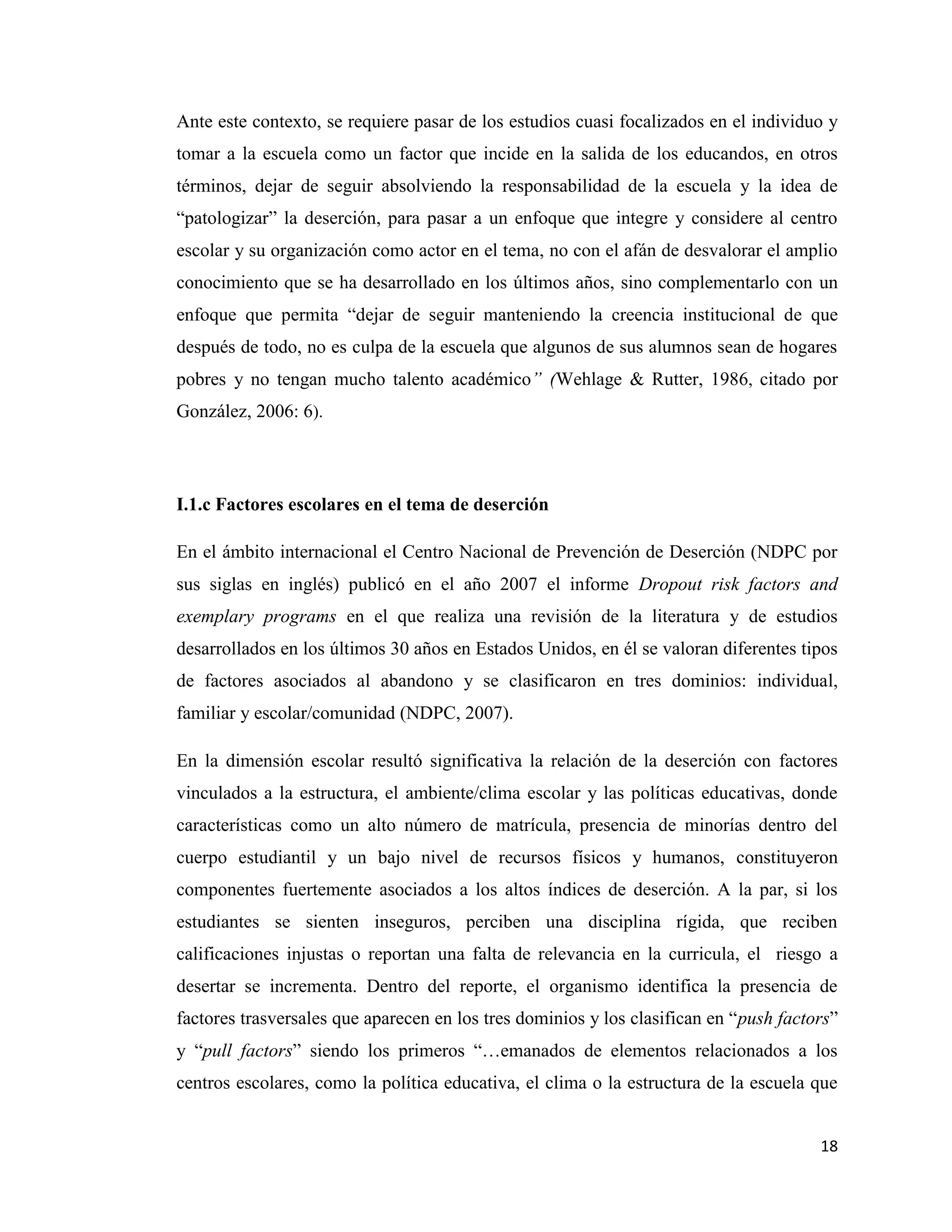 18
Ante este contexto, se requiere pasar de los estudios cuasi focalizados en el individuo y
tomar a la escuela como un factor que incide en la salida de los educandos, en otros
términos, dejar de seguir absolviendo la responsabilidad de la escuela y la idea de
“patologizar” la deserción, para pasar a un enfoque que integre y considere al centro
escolar y su organización como actor en el tema, no con el afán de desvalorar el amplio
conocimiento que se ha desarrollado en los últimos años, sino complementarlo con un
enfoque que permita “dejar de seguir manteniendo la creencia institucional de que
después de todo, no es culpa de la escuela que algunos de sus alumnos sean de hogares
pobres y no tengan mucho talento académico” (Wehlage & Rutter, 1986, citado por
González, 2006: 6).
I.1.c Factores escolares en el tema de deserción
En el ámbito internacional el Centro Nacional de Prevención de Deserción (NDPC por
sus siglas en inglés) publicó en el año 2007 el informe Dropout risk factors and
exemplary programs en el que realiza una revisión de la literatura y de estudios
desarrollados en los últimos 30 años en Estados Unidos, en él se valoran diferentes tipos
de factores asociados al abandono y se clasificaron en tres dominios: individual,
familiar y escolar/comunidad (NDPC, 2007).
En la dimensión escolar resultó significativa la relación de la deserción con factores
vinculados a la estructura, el ambiente/clima escolar y las políticas educativas, donde
características como un alto número de matrícula, presencia de minorías dentro del
cuerpo estudiantil y un bajo nivel de recursos físicos y humanos, constituyeron
componentes fuertemente asociados a los altos índices de deserción. A la par, si los
estudiantes se sienten inseguros, perciben una disciplina rígida, que reciben
calificaciones injustas o reportan una falta de relevancia en la curricula, el riesgo a
desertar se incrementa. Dentro del reporte, el organismo identifica la presencia de
factores trasversales que aparecen en los tres dominios y los clasifican en “push factors”
y “pull factors” siendo los primeros “…emanados de elementos relacionados a los
centros escolares, como la política educativa, el clima o la estructura de la escuela que
 