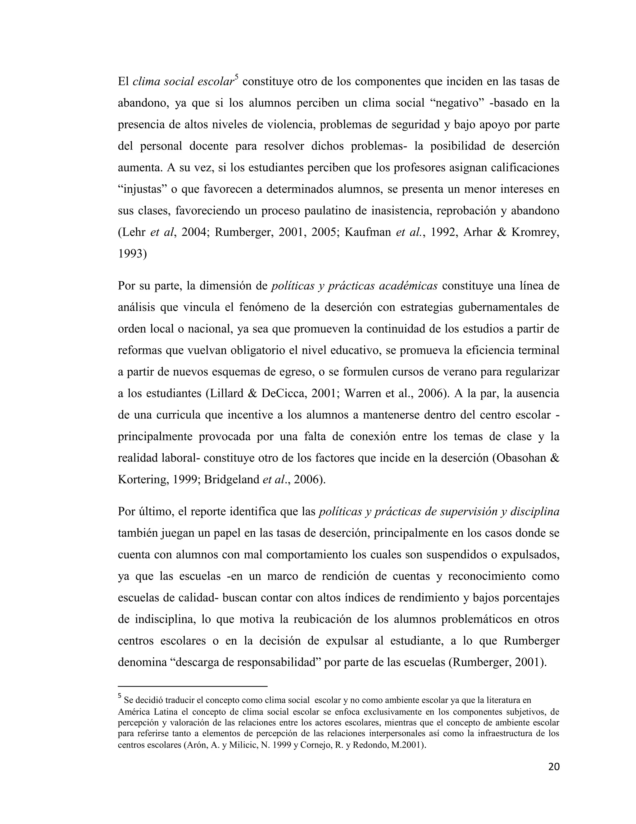 20
El clima social escolar5
constituye otro de los componentes que inciden en las tasas de
abandono, ya que si los alumnos perciben un clima social “negativo” -basado en la
presencia de altos niveles de violencia, problemas de seguridad y bajo apoyo por parte
del personal docente para resolver dichos problemas- la posibilidad de deserción
aumenta. A su vez, si los estudiantes perciben que los profesores asignan calificaciones
“injustas” o que favorecen a determinados alumnos, se presenta un menor intereses en
sus clases, favoreciendo un proceso paulatino de inasistencia, reprobación y abandono
(Lehr et al, 2004; Rumberger, 2001, 2005; Kaufman et al., 1992, Arhar & Kromrey,
1993)
Por su parte, la dimensión de políticas y prácticas académicas constituye una línea de
análisis que vincula el fenómeno de la deserción con estrategias gubernamentales de
orden local o nacional, ya sea que promueven la continuidad de los estudios a partir de
reformas que vuelvan obligatorio el nivel educativo, se promueva la eficiencia terminal
a partir de nuevos esquemas de egreso, o se formulen cursos de verano para regularizar
a los estudiantes (Lillard & DeCicca, 2001; Warren et al., 2006). A la par, la ausencia
de una curricula que incentive a los alumnos a mantenerse dentro del centro escolar -
principalmente provocada por una falta de conexión entre los temas de clase y la
realidad laboral- constituye otro de los factores que incide en la deserción (Obasohan &
Kortering, 1999; Bridgeland et al., 2006).
Por último, el reporte identifica que las políticas y prácticas de supervisión y disciplina
también juegan un papel en las tasas de deserción, principalmente en los casos donde se
cuenta con alumnos con mal comportamiento los cuales son suspendidos o expulsados,
ya que las escuelas -en un marco de rendición de cuentas y reconocimiento como
escuelas de calidad- buscan contar con altos índices de rendimiento y bajos porcentajes
de indisciplina, lo que motiva la reubicación de los alumnos problemáticos en otros
centros escolares o en la decisión de expulsar al estudiante, a lo que Rumberger
denomina “descarga de responsabilidad” por parte de las escuelas (Rumberger, 2001).
5
Se decidió traducir el concepto como clima social escolar y no como ambiente escolar ya que la literatura en
América Latina el concepto de clima social escolar se enfoca exclusivamente en los componentes subjetivos, de
percepción y valoración de las relaciones entre los actores escolares, mientras que el concepto de ambiente escolar
para referirse tanto a elementos de percepción de las relaciones interpersonales así como la infraestructura de los
centros escolares (Arón, A. y Milicic, N. 1999 y Cornejo, R. y Redondo, M.2001).
 