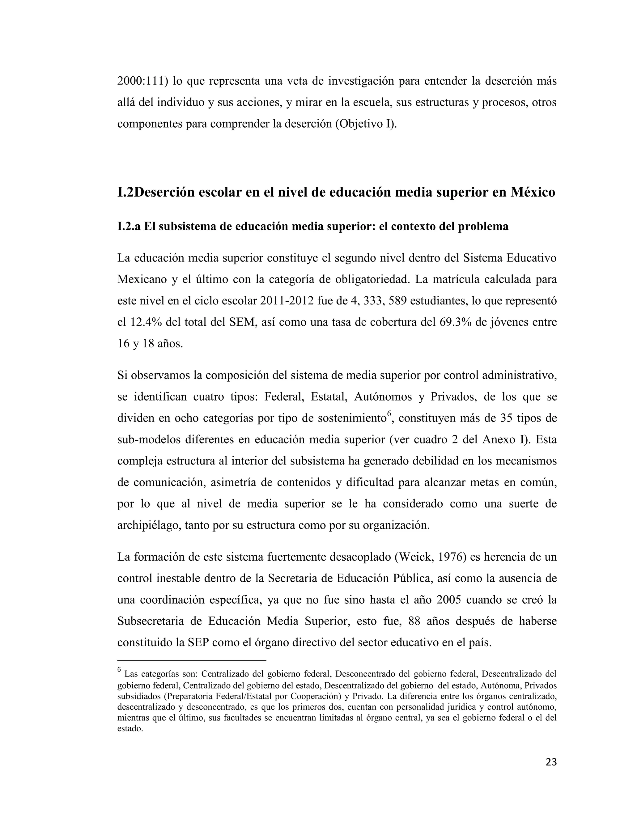 23
2000:111) lo que representa una veta de investigación para entender la deserción más
allá del individuo y sus acciones, y mirar en la escuela, sus estructuras y procesos, otros
componentes para comprender la deserción (Objetivo I).
I.2Deserción escolar en el nivel de educación media superior en México
I.2.a El subsistema de educación media superior: el contexto del problema
La educación media superior constituye el segundo nivel dentro del Sistema Educativo
Mexicano y el último con la categoría de obligatoriedad. La matrícula calculada para
este nivel en el ciclo escolar 2011-2012 fue de 4, 333, 589 estudiantes, lo que representó
el 12.4% del total del SEM, así como una tasa de cobertura del 69.3% de jóvenes entre
16 y 18 años.
Si observamos la composición del sistema de media superior por control administrativo,
se identifican cuatro tipos: Federal, Estatal, Autónomos y Privados, de los que se
dividen en ocho categorías por tipo de sostenimiento6
, constituyen más de 35 tipos de
sub-modelos diferentes en educación media superior (ver cuadro 2 del Anexo I). Esta
compleja estructura al interior del subsistema ha generado debilidad en los mecanismos
de comunicación, asimetría de contenidos y dificultad para alcanzar metas en común,
por lo que al nivel de media superior se le ha considerado como una suerte de
archipiélago, tanto por su estructura como por su organización.
La formación de este sistema fuertemente desacoplado (Weick, 1976) es herencia de un
control inestable dentro de la Secretaria de Educación Pública, así como la ausencia de
una coordinación específica, ya que no fue sino hasta el año 2005 cuando se creó la
Subsecretaria de Educación Media Superior, esto fue, 88 años después de haberse
constituido la SEP como el órgano directivo del sector educativo en el país.
6
Las categorías son: Centralizado del gobierno federal, Desconcentrado del gobierno federal, Descentralizado del
gobierno federal, Centralizado del gobierno del estado, Descentralizado del gobierno del estado, Autónoma, Privados
subsidiados (Preparatoria Federal/Estatal por Cooperación) y Privado. La diferencia entre los órganos centralizado,
descentralizado y desconcentrado, es que los primeros dos, cuentan con personalidad jurídica y control autónomo,
mientras que el último, sus facultades se encuentran limitadas al órgano central, ya sea el gobierno federal o el del
estado.
 