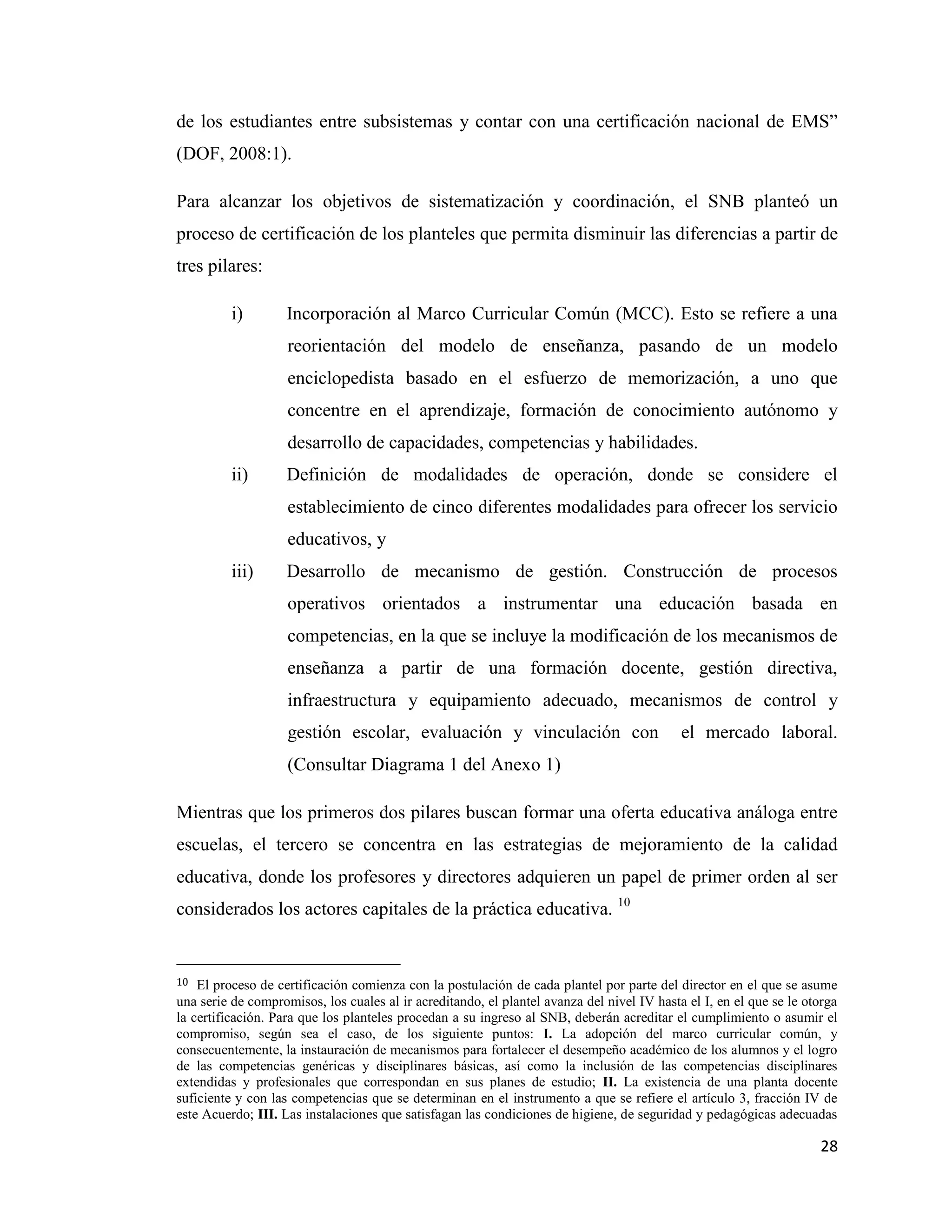 28
de los estudiantes entre subsistemas y contar con una certificación nacional de EMS”
(DOF, 2008:1).
Para alcanzar los objetivos de sistematización y coordinación, el SNB planteó un
proceso de certificación de los planteles que permita disminuir las diferencias a partir de
tres pilares:
i) Incorporación al Marco Curricular Común (MCC). Esto se refiere a una
reorientación del modelo de enseñanza, pasando de un modelo
enciclopedista basado en el esfuerzo de memorización, a uno que
concentre en el aprendizaje, formación de conocimiento autónomo y
desarrollo de capacidades, competencias y habilidades.
ii) Definición de modalidades de operación, donde se considere el
establecimiento de cinco diferentes modalidades para ofrecer los servicio
educativos, y
iii) Desarrollo de mecanismo de gestión. Construcción de procesos
operativos orientados a instrumentar una educación basada en
competencias, en la que se incluye la modificación de los mecanismos de
enseñanza a partir de una formación docente, gestión directiva,
infraestructura y equipamiento adecuado, mecanismos de control y
gestión escolar, evaluación y vinculación con el mercado laboral.
(Consultar Diagrama 1 del Anexo 1)
Mientras que los primeros dos pilares buscan formar una oferta educativa análoga entre
escuelas, el tercero se concentra en las estrategias de mejoramiento de la calidad
educativa, donde los profesores y directores adquieren un papel de primer orden al ser
considerados los actores capitales de la práctica educativa. 10
10 El proceso de certificación comienza con la postulación de cada plantel por parte del director en el que se asume
una serie de compromisos, los cuales al ir acreditando, el plantel avanza del nivel IV hasta el I, en el que se le otorga
la certificación. Para que los planteles procedan a su ingreso al SNB, deberán acreditar el cumplimiento o asumir el
compromiso, según sea el caso, de los siguiente puntos: I. La adopción del marco curricular común, y
consecuentemente, la instauración de mecanismos para fortalecer el desempeño académico de los alumnos y el logro
de las competencias genéricas y disciplinares básicas, así como la inclusión de las competencias disciplinares
extendidas y profesionales que correspondan en sus planes de estudio; II. La existencia de una planta docente
suficiente y con las competencias que se determinan en el instrumento a que se refiere el artículo 3, fracción IV de
este Acuerdo; III. Las instalaciones que satisfagan las condiciones de higiene, de seguridad y pedagógicas adecuadas
 