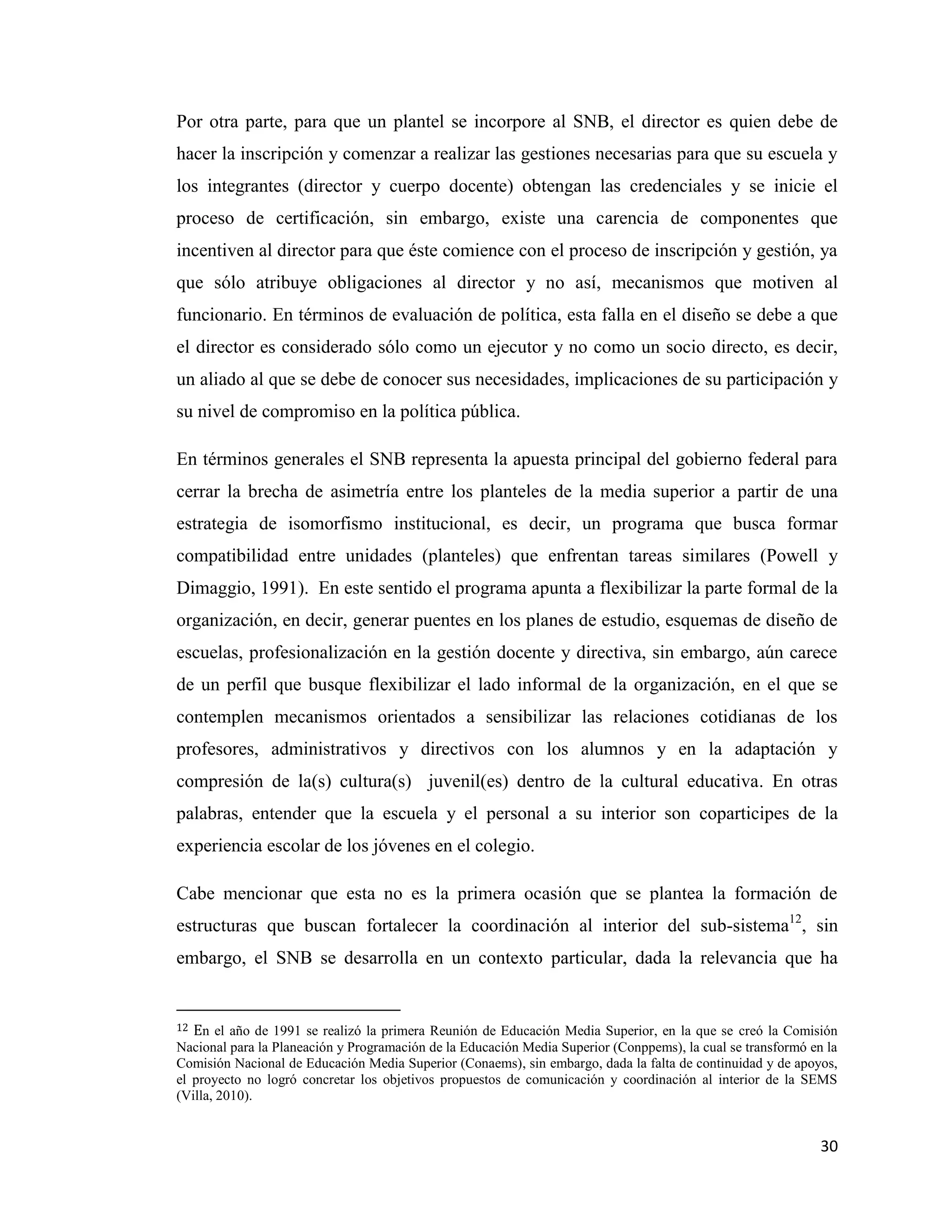 30
Por otra parte, para que un plantel se incorpore al SNB, el director es quien debe de
hacer la inscripción y comenzar a realizar las gestiones necesarias para que su escuela y
los integrantes (director y cuerpo docente) obtengan las credenciales y se inicie el
proceso de certificación, sin embargo, existe una carencia de componentes que
incentiven al director para que éste comience con el proceso de inscripción y gestión, ya
que sólo atribuye obligaciones al director y no así, mecanismos que motiven al
funcionario. En términos de evaluación de política, esta falla en el diseño se debe a que
el director es considerado sólo como un ejecutor y no como un socio directo, es decir,
un aliado al que se debe de conocer sus necesidades, implicaciones de su participación y
su nivel de compromiso en la política pública.
En términos generales el SNB representa la apuesta principal del gobierno federal para
cerrar la brecha de asimetría entre los planteles de la media superior a partir de una
estrategia de isomorfismo institucional, es decir, un programa que busca formar
compatibilidad entre unidades (planteles) que enfrentan tareas similares (Powell y
Dimaggio, 1991). En este sentido el programa apunta a flexibilizar la parte formal de la
organización, en decir, generar puentes en los planes de estudio, esquemas de diseño de
escuelas, profesionalización en la gestión docente y directiva, sin embargo, aún carece
de un perfil que busque flexibilizar el lado informal de la organización, en el que se
contemplen mecanismos orientados a sensibilizar las relaciones cotidianas de los
profesores, administrativos y directivos con los alumnos y en la adaptación y
compresión de la(s) cultura(s) juvenil(es) dentro de la cultural educativa. En otras
palabras, entender que la escuela y el personal a su interior son coparticipes de la
experiencia escolar de los jóvenes en el colegio.
Cabe mencionar que esta no es la primera ocasión que se plantea la formación de
estructuras que buscan fortalecer la coordinación al interior del sub-sistema12
, sin
embargo, el SNB se desarrolla en un contexto particular, dada la relevancia que ha
12 En el año de 1991 se realizó la primera Reunión de Educación Media Superior, en la que se creó la Comisión
Nacional para la Planeación y Programación de la Educación Media Superior (Conppems), la cual se transformó en la
Comisión Nacional de Educación Media Superior (Conaems), sin embargo, dada la falta de continuidad y de apoyos,
el proyecto no logró concretar los objetivos propuestos de comunicación y coordinación al interior de la SEMS
(Villa, 2010).
 