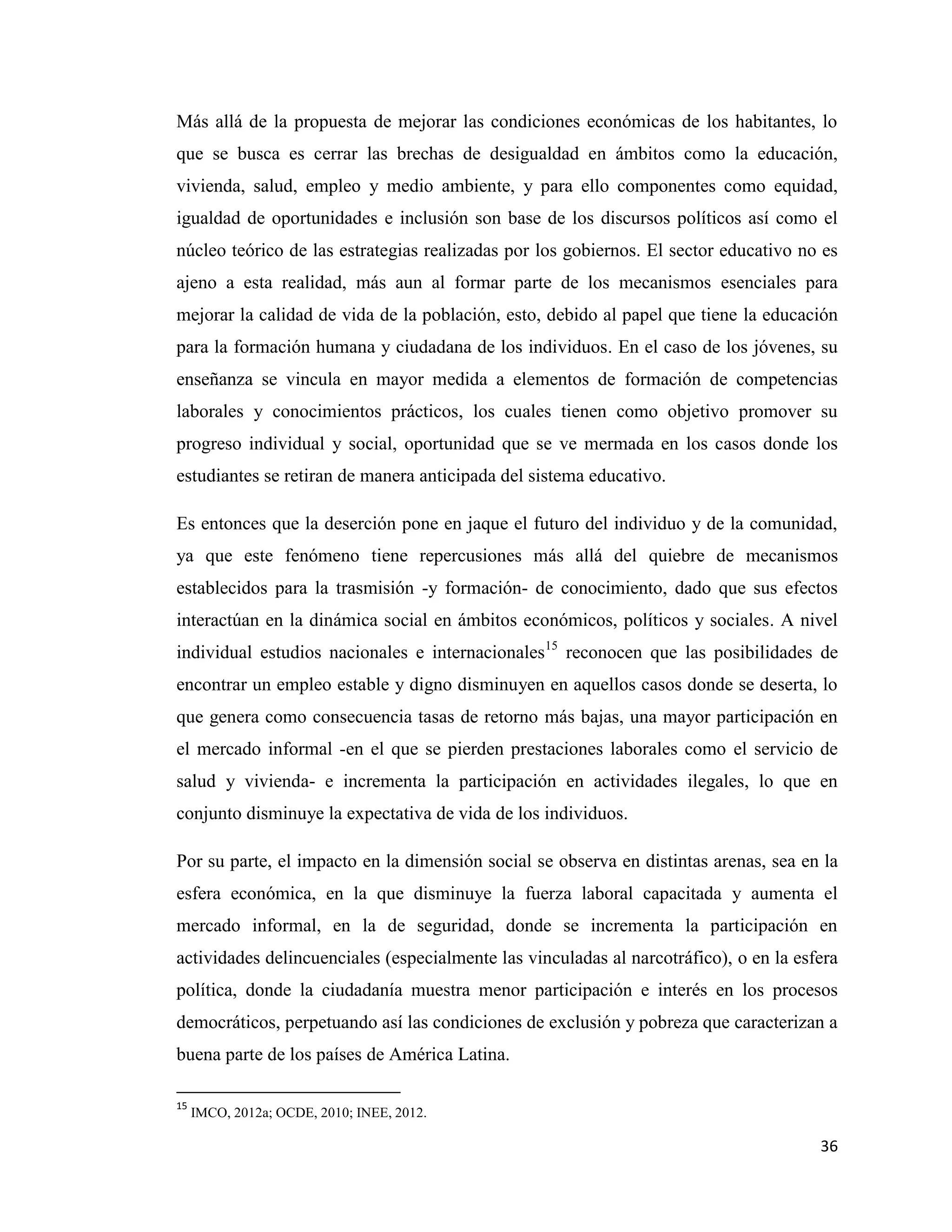 36
Más allá de la propuesta de mejorar las condiciones económicas de los habitantes, lo
que se busca es cerrar las brechas de desigualdad en ámbitos como la educación,
vivienda, salud, empleo y medio ambiente, y para ello componentes como equidad,
igualdad de oportunidades e inclusión son base de los discursos políticos así como el
núcleo teórico de las estrategias realizadas por los gobiernos. El sector educativo no es
ajeno a esta realidad, más aun al formar parte de los mecanismos esenciales para
mejorar la calidad de vida de la población, esto, debido al papel que tiene la educación
para la formación humana y ciudadana de los individuos. En el caso de los jóvenes, su
enseñanza se vincula en mayor medida a elementos de formación de competencias
laborales y conocimientos prácticos, los cuales tienen como objetivo promover su
progreso individual y social, oportunidad que se ve mermada en los casos donde los
estudiantes se retiran de manera anticipada del sistema educativo.
Es entonces que la deserción pone en jaque el futuro del individuo y de la comunidad,
ya que este fenómeno tiene repercusiones más allá del quiebre de mecanismos
establecidos para la trasmisión -y formación- de conocimiento, dado que sus efectos
interactúan en la dinámica social en ámbitos económicos, políticos y sociales. A nivel
individual estudios nacionales e internacionales15
reconocen que las posibilidades de
encontrar un empleo estable y digno disminuyen en aquellos casos donde se deserta, lo
que genera como consecuencia tasas de retorno más bajas, una mayor participación en
el mercado informal -en el que se pierden prestaciones laborales como el servicio de
salud y vivienda- e incrementa la participación en actividades ilegales, lo que en
conjunto disminuye la expectativa de vida de los individuos.
Por su parte, el impacto en la dimensión social se observa en distintas arenas, sea en la
esfera económica, en la que disminuye la fuerza laboral capacitada y aumenta el
mercado informal, en la de seguridad, donde se incrementa la participación en
actividades delincuenciales (especialmente las vinculadas al narcotráfico), o en la esfera
política, donde la ciudadanía muestra menor participación e interés en los procesos
democráticos, perpetuando así las condiciones de exclusión y pobreza que caracterizan a
buena parte de los países de América Latina.
15
IMCO, 2012a; OCDE, 2010; INEE, 2012.
 