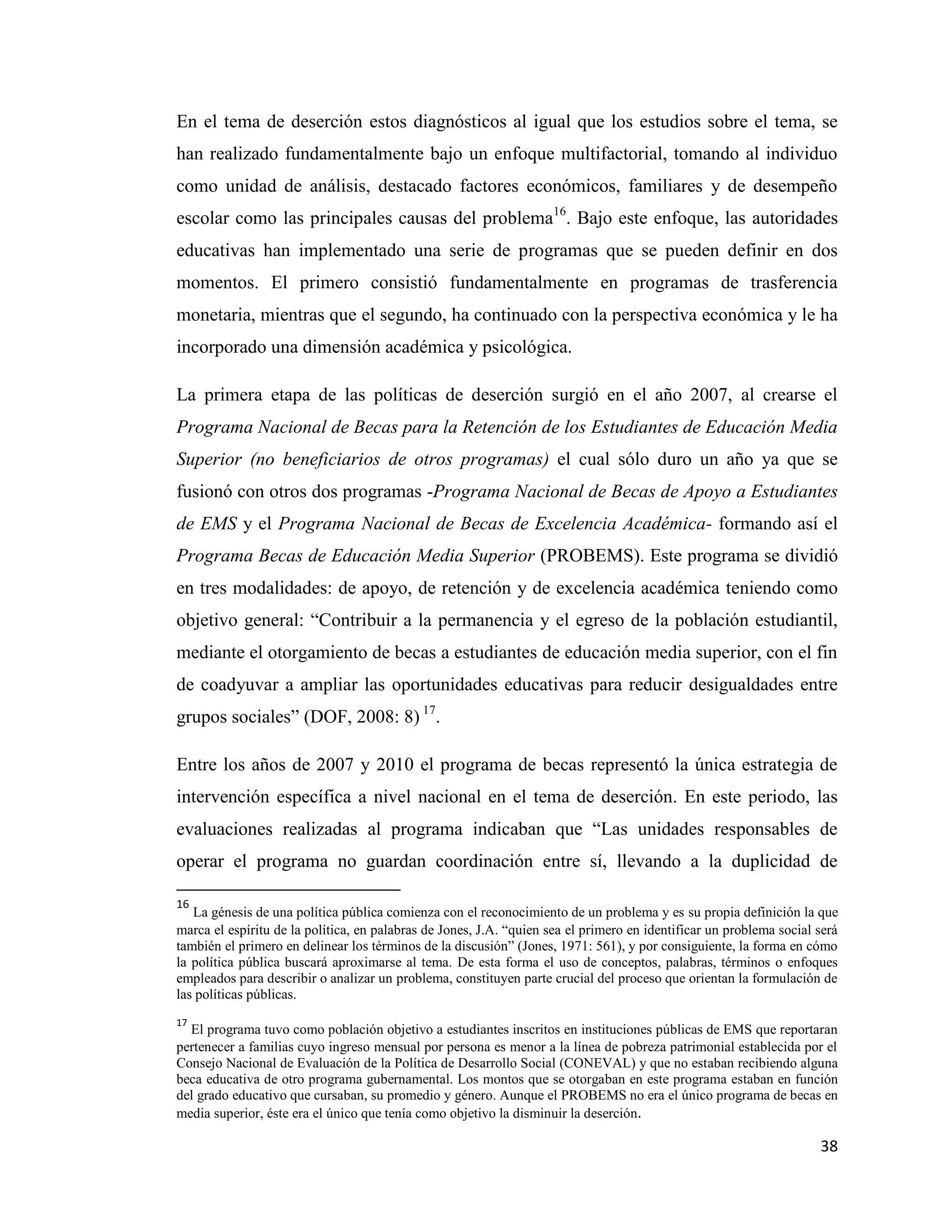 38
En el tema de deserción estos diagnósticos al igual que los estudios sobre el tema, se
han realizado fundamentalmente bajo un enfoque multifactorial, tomando al individuo
como unidad de análisis, destacado factores económicos, familiares y de desempeño
escolar como las principales causas del problema16
. Bajo este enfoque, las autoridades
educativas han implementado una serie de programas que se pueden definir en dos
momentos. El primero consistió fundamentalmente en programas de trasferencia
monetaria, mientras que el segundo, ha continuado con la perspectiva económica y le ha
incorporado una dimensión académica y psicológica.
La primera etapa de las políticas de deserción surgió en el año 2007, al crearse el
Programa Nacional de Becas para la Retención de los Estudiantes de Educación Media
Superior (no beneficiarios de otros programas) el cual sólo duro un año ya que se
fusionó con otros dos programas -Programa Nacional de Becas de Apoyo a Estudiantes
de EMS y el Programa Nacional de Becas de Excelencia Académica- formando así el
Programa Becas de Educación Media Superior (PROBEMS). Este programa se dividió
en tres modalidades: de apoyo, de retención y de excelencia académica teniendo como
objetivo general: “Contribuir a la permanencia y el egreso de la población estudiantil,
mediante el otorgamiento de becas a estudiantes de educación media superior, con el fin
de coadyuvar a ampliar las oportunidades educativas para reducir desigualdades entre
grupos sociales” (DOF, 2008: 8) 17
.
Entre los años de 2007 y 2010 el programa de becas representó la única estrategia de
intervención específica a nivel nacional en el tema de deserción. En este periodo, las
evaluaciones realizadas al programa indicaban que “Las unidades responsables de
operar el programa no guardan coordinación entre sí, llevando a la duplicidad de
16
La génesis de una política pública comienza con el reconocimiento de un problema y es su propia definición la que
marca el espíritu de la política, en palabras de Jones, J.A. “quien sea el primero en identificar un problema social será
también el primero en delinear los términos de la discusión” (Jones, 1971: 561), y por consiguiente, la forma en cómo
la política pública buscará aproximarse al tema. De esta forma el uso de conceptos, palabras, términos o enfoques
empleados para describir o analizar un problema, constituyen parte crucial del proceso que orientan la formulación de
las políticas públicas.
17
El programa tuvo como población objetivo a estudiantes inscritos en instituciones públicas de EMS que reportaran
pertenecer a familias cuyo ingreso mensual por persona es menor a la línea de pobreza patrimonial establecida por el
Consejo Nacional de Evaluación de la Política de Desarrollo Social (CONEVAL) y que no estaban recibiendo alguna
beca educativa de otro programa gubernamental. Los montos que se otorgaban en este programa estaban en función
del grado educativo que cursaban, su promedio y género. Aunque el PROBEMS no era el único programa de becas en
media superior, éste era el único que tenía como objetivo la disminuir la deserción.
 