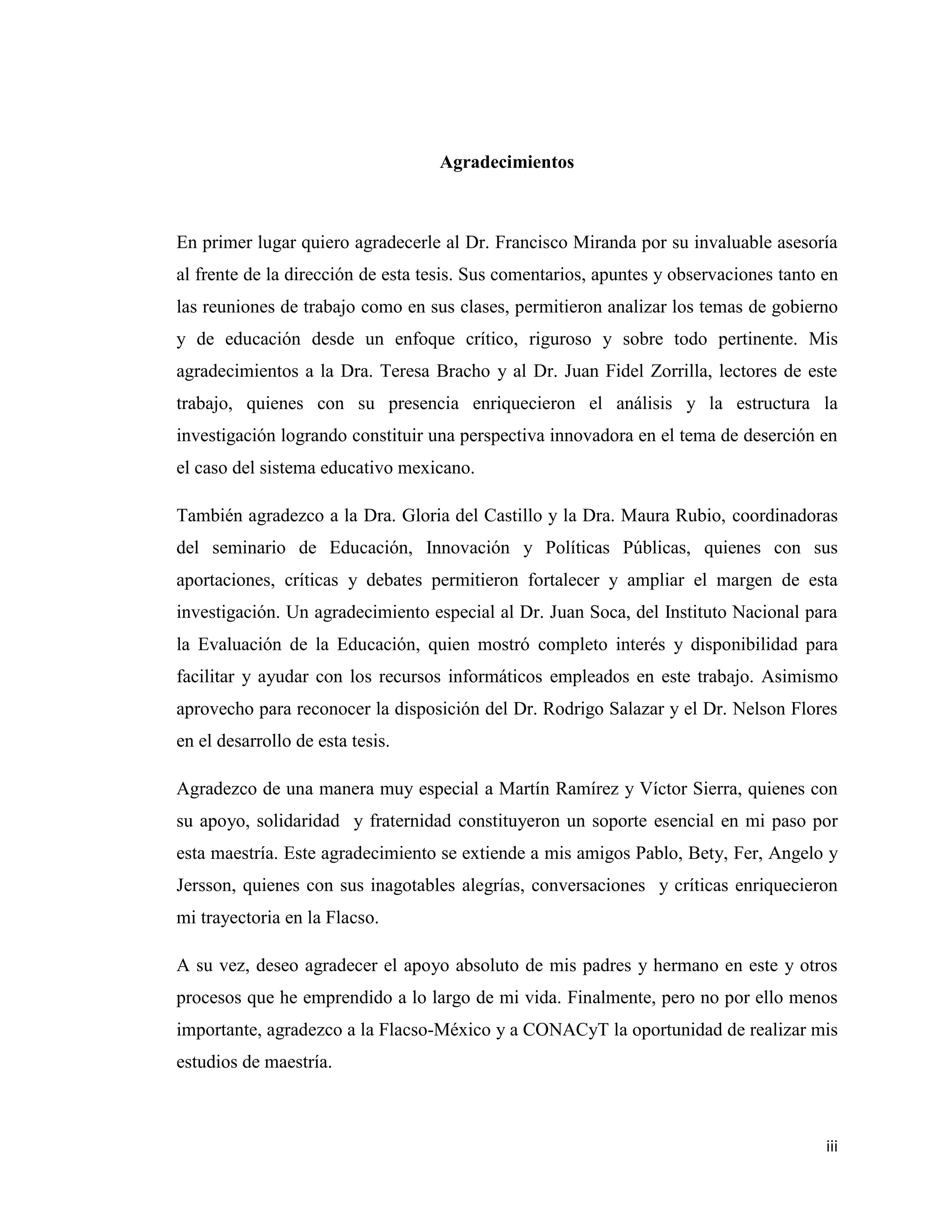 iii
Agradecimientos
En primer lugar quiero agradecerle al Dr. Francisco Miranda por su invaluable asesoría
al frente de la dirección de esta tesis. Sus comentarios, apuntes y observaciones tanto en
las reuniones de trabajo como en sus clases, permitieron analizar los temas de gobierno
y de educación desde un enfoque crítico, riguroso y sobre todo pertinente. Mis
agradecimientos a la Dra. Teresa Bracho y al Dr. Juan Fidel Zorrilla, lectores de este
trabajo, quienes con su presencia enriquecieron el análisis y la estructura la
investigación logrando constituir una perspectiva innovadora en el tema de deserción en
el caso del sistema educativo mexicano.
También agradezco a la Dra. Gloria del Castillo y la Dra. Maura Rubio, coordinadoras
del seminario de Educación, Innovación y Políticas Públicas, quienes con sus
aportaciones, críticas y debates permitieron fortalecer y ampliar el margen de esta
investigación. Un agradecimiento especial al Dr. Juan Soca, del Instituto Nacional para
la Evaluación de la Educación, quien mostró completo interés y disponibilidad para
facilitar y ayudar con los recursos informáticos empleados en este trabajo. Asimismo
aprovecho para reconocer la disposición del Dr. Rodrigo Salazar y el Dr. Nelson Flores
en el desarrollo de esta tesis.
Agradezco de una manera muy especial a Martín Ramírez y Víctor Sierra, quienes con
su apoyo, solidaridad y fraternidad constituyeron un soporte esencial en mi paso por
esta maestría. Este agradecimiento se extiende a mis amigos Pablo, Bety, Fer, Angelo y
Jersson, quienes con sus inagotables alegrías, conversaciones y críticas enriquecieron
mi trayectoria en la Flacso.
A su vez, deseo agradecer el apoyo absoluto de mis padres y hermano en este y otros
procesos que he emprendido a lo largo de mi vida. Finalmente, pero no por ello menos
importante, agradezco a la Flacso-México y a CONACyT la oportunidad de realizar mis
estudios de maestría.
 