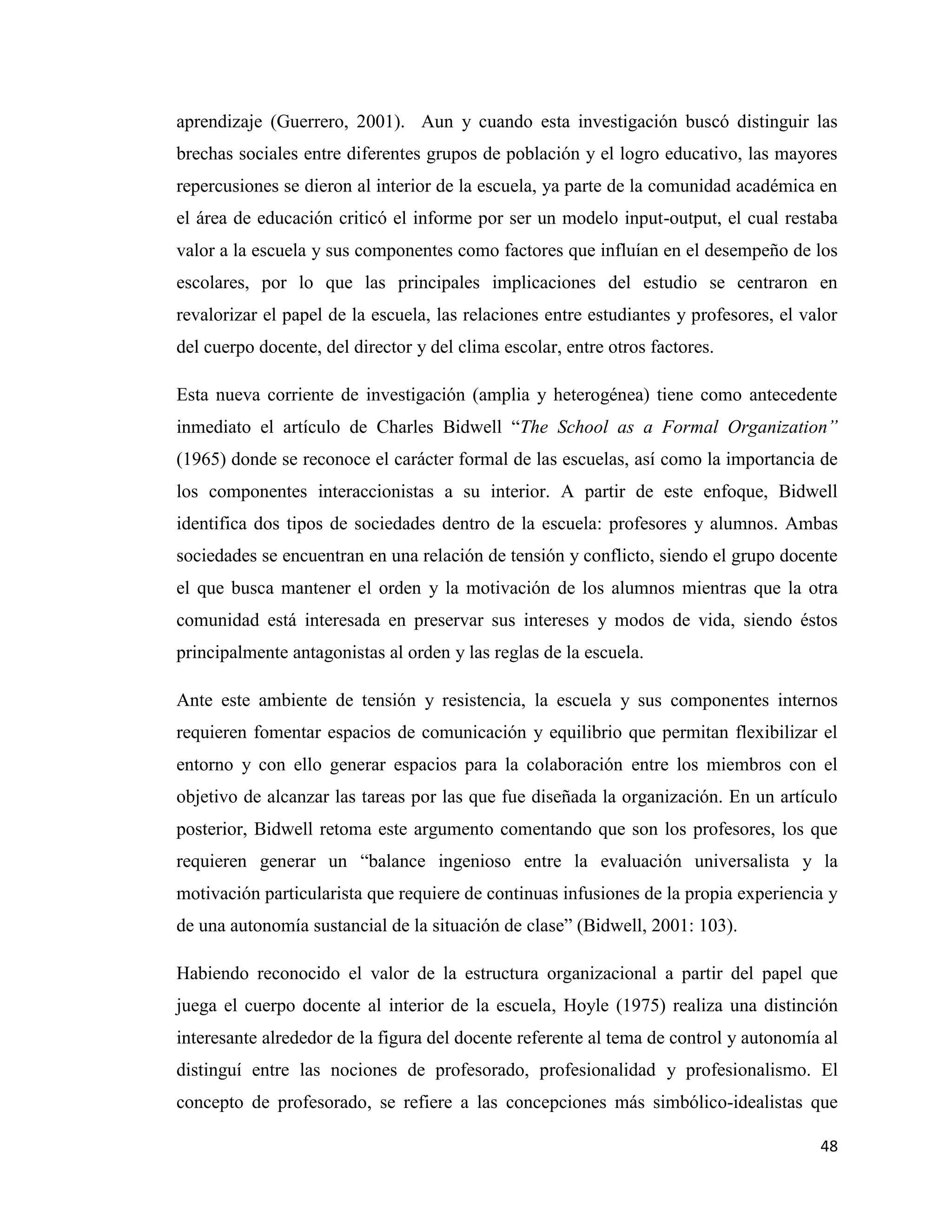 48
aprendizaje (Guerrero, 2001). Aun y cuando esta investigación buscó distinguir las
brechas sociales entre diferentes grupos de población y el logro educativo, las mayores
repercusiones se dieron al interior de la escuela, ya parte de la comunidad académica en
el área de educación criticó el informe por ser un modelo input-output, el cual restaba
valor a la escuela y sus componentes como factores que influían en el desempeño de los
escolares, por lo que las principales implicaciones del estudio se centraron en
revalorizar el papel de la escuela, las relaciones entre estudiantes y profesores, el valor
del cuerpo docente, del director y del clima escolar, entre otros factores.
Esta nueva corriente de investigación (amplia y heterogénea) tiene como antecedente
inmediato el artículo de Charles Bidwell “The School as a Formal Organization”
(1965) donde se reconoce el carácter formal de las escuelas, así como la importancia de
los componentes interaccionistas a su interior. A partir de este enfoque, Bidwell
identifica dos tipos de sociedades dentro de la escuela: profesores y alumnos. Ambas
sociedades se encuentran en una relación de tensión y conflicto, siendo el grupo docente
el que busca mantener el orden y la motivación de los alumnos mientras que la otra
comunidad está interesada en preservar sus intereses y modos de vida, siendo éstos
principalmente antagonistas al orden y las reglas de la escuela.
Ante este ambiente de tensión y resistencia, la escuela y sus componentes internos
requieren fomentar espacios de comunicación y equilibrio que permitan flexibilizar el
entorno y con ello generar espacios para la colaboración entre los miembros con el
objetivo de alcanzar las tareas por las que fue diseñada la organización. En un artículo
posterior, Bidwell retoma este argumento comentando que son los profesores, los que
requieren generar un “balance ingenioso entre la evaluación universalista y la
motivación particularista que requiere de continuas infusiones de la propia experiencia y
de una autonomía sustancial de la situación de clase” (Bidwell, 2001: 103).
Habiendo reconocido el valor de la estructura organizacional a partir del papel que
juega el cuerpo docente al interior de la escuela, Hoyle (1975) realiza una distinción
interesante alrededor de la figura del docente referente al tema de control y autonomía al
distinguí entre las nociones de profesorado, profesionalidad y profesionalismo. El
concepto de profesorado, se refiere a las concepciones más simbólico-idealistas que
 