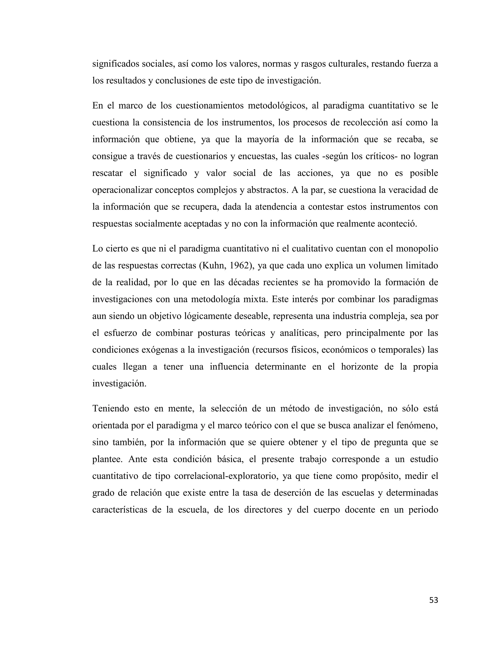 53
significados sociales, así como los valores, normas y rasgos culturales, restando fuerza a
los resultados y conclusiones de este tipo de investigación.
En el marco de los cuestionamientos metodológicos, al paradigma cuantitativo se le
cuestiona la consistencia de los instrumentos, los procesos de recolección así como la
información que obtiene, ya que la mayoría de la información que se recaba, se
consigue a través de cuestionarios y encuestas, las cuales -según los críticos- no logran
rescatar el significado y valor social de las acciones, ya que no es posible
operacionalizar conceptos complejos y abstractos. A la par, se cuestiona la veracidad de
la información que se recupera, dada la atendencia a contestar estos instrumentos con
respuestas socialmente aceptadas y no con la información que realmente aconteció.
Lo cierto es que ni el paradigma cuantitativo ni el cualitativo cuentan con el monopolio
de las respuestas correctas (Kuhn, 1962), ya que cada uno explica un volumen limitado
de la realidad, por lo que en las décadas recientes se ha promovido la formación de
investigaciones con una metodología mixta. Este interés por combinar los paradigmas
aun siendo un objetivo lógicamente deseable, representa una industria compleja, sea por
el esfuerzo de combinar posturas teóricas y analíticas, pero principalmente por las
condiciones exógenas a la investigación (recursos físicos, económicos o temporales) las
cuales llegan a tener una influencia determinante en el horizonte de la propia
investigación.
Teniendo esto en mente, la selección de un método de investigación, no sólo está
orientada por el paradigma y el marco teórico con el que se busca analizar el fenómeno,
sino también, por la información que se quiere obtener y el tipo de pregunta que se
plantee. Ante esta condición básica, el presente trabajo corresponde a un estudio
cuantitativo de tipo correlacional-exploratorio, ya que tiene como propósito, medir el
grado de relación que existe entre la tasa de deserción de las escuelas y determinadas
características de la escuela, de los directores y del cuerpo docente en un periodo
 