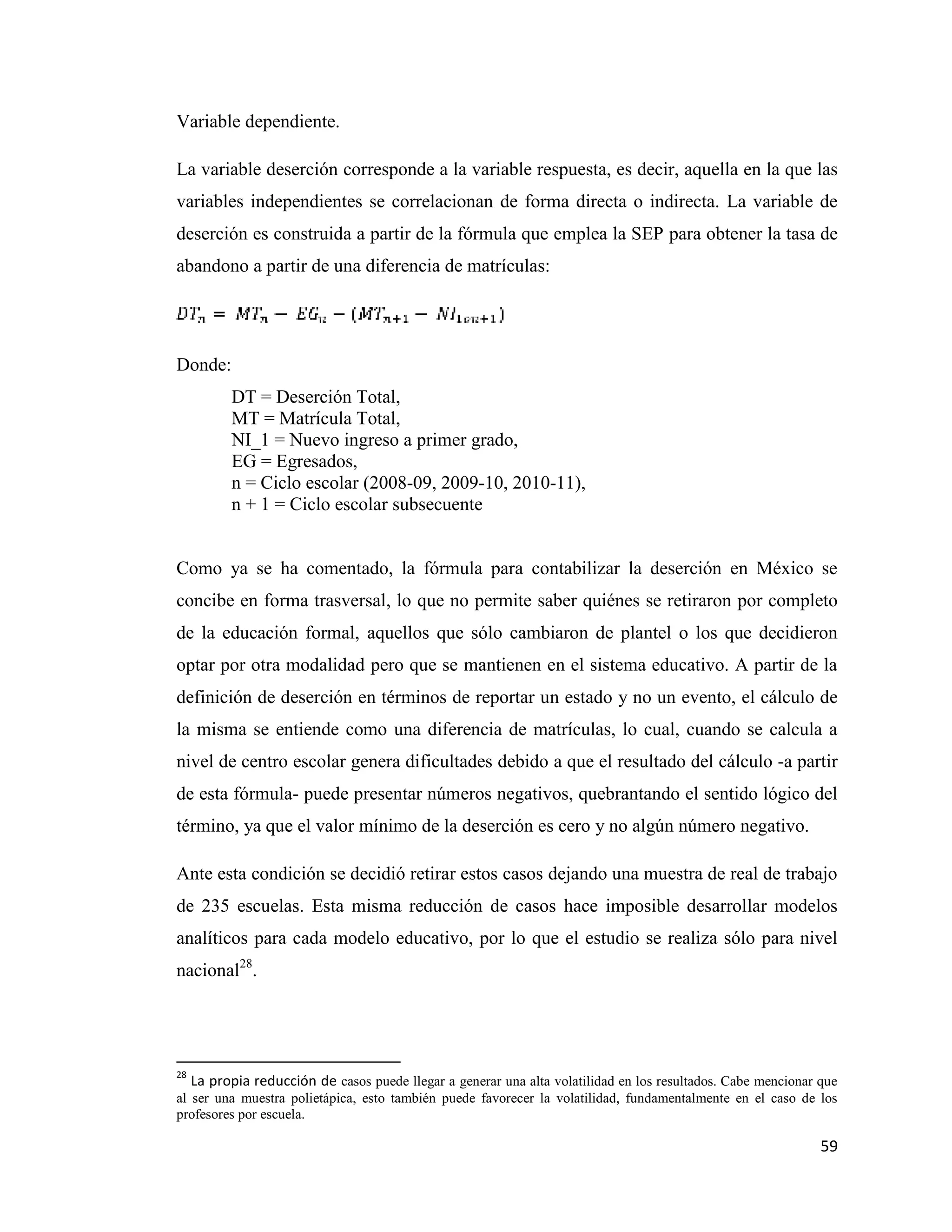 59
Variable dependiente.
La variable deserción corresponde a la variable respuesta, es decir, aquella en la que las
variables independientes se correlacionan de forma directa o indirecta. La variable de
deserción es construida a partir de la fórmula que emplea la SEP para obtener la tasa de
abandono a partir de una diferencia de matrículas:
Donde:
DT = Deserción Total,
MT = Matrícula Total,
NI_1 = Nuevo ingreso a primer grado,
EG = Egresados,
n = Ciclo escolar (2008-09, 2009-10, 2010-11),
n + 1 = Ciclo escolar subsecuente
Como ya se ha comentado, la fórmula para contabilizar la deserción en México se
concibe en forma trasversal, lo que no permite saber quiénes se retiraron por completo
de la educación formal, aquellos que sólo cambiaron de plantel o los que decidieron
optar por otra modalidad pero que se mantienen en el sistema educativo. A partir de la
definición de deserción en términos de reportar un estado y no un evento, el cálculo de
la misma se entiende como una diferencia de matrículas, lo cual, cuando se calcula a
nivel de centro escolar genera dificultades debido a que el resultado del cálculo -a partir
de esta fórmula- puede presentar números negativos, quebrantando el sentido lógico del
término, ya que el valor mínimo de la deserción es cero y no algún número negativo.
Ante esta condición se decidió retirar estos casos dejando una muestra de real de trabajo
de 235 escuelas. Esta misma reducción de casos hace imposible desarrollar modelos
analíticos para cada modelo educativo, por lo que el estudio se realiza sólo para nivel
nacional28
.
28
La propia reducción de casos puede llegar a generar una alta volatilidad en los resultados. Cabe mencionar que
al ser una muestra polietápica, esto también puede favorecer la volatilidad, fundamentalmente en el caso de los
profesores por escuela.
 