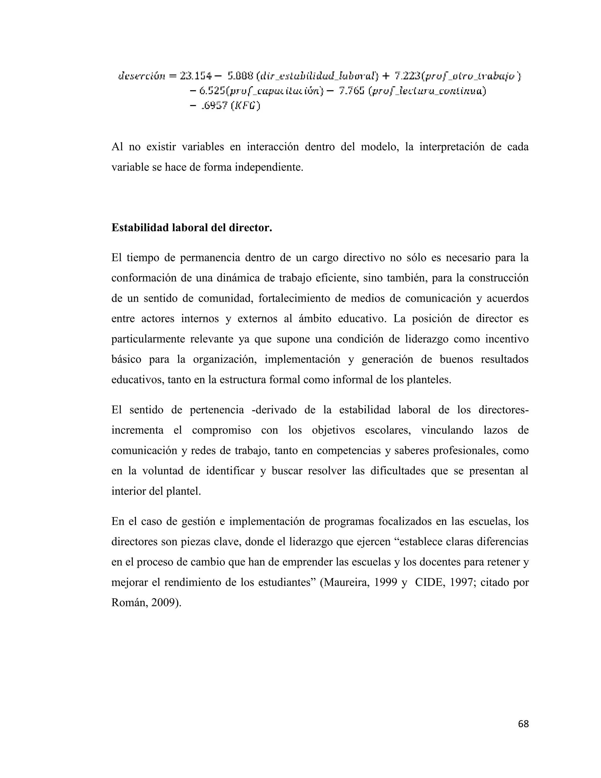 68
Al no existir variables en interacción dentro del modelo, la interpretación de cada
variable se hace de forma independiente.
Estabilidad laboral del director.
El tiempo de permanencia dentro de un cargo directivo no sólo es necesario para la
conformación de una dinámica de trabajo eficiente, sino también, para la construcción
de un sentido de comunidad, fortalecimiento de medios de comunicación y acuerdos
entre actores internos y externos al ámbito educativo. La posición de director es
particularmente relevante ya que supone una condición de liderazgo como incentivo
básico para la organización, implementación y generación de buenos resultados
educativos, tanto en la estructura formal como informal de los planteles.
El sentido de pertenencia -derivado de la estabilidad laboral de los directores-
incrementa el compromiso con los objetivos escolares, vinculando lazos de
comunicación y redes de trabajo, tanto en competencias y saberes profesionales, como
en la voluntad de identificar y buscar resolver las dificultades que se presentan al
interior del plantel.
En el caso de gestión e implementación de programas focalizados en las escuelas, los
directores son piezas clave, donde el liderazgo que ejercen “establece claras diferencias
en el proceso de cambio que han de emprender las escuelas y los docentes para retener y
mejorar el rendimiento de los estudiantes” (Maureira, 1999 y CIDE, 1997; citado por
Román, 2009).
 