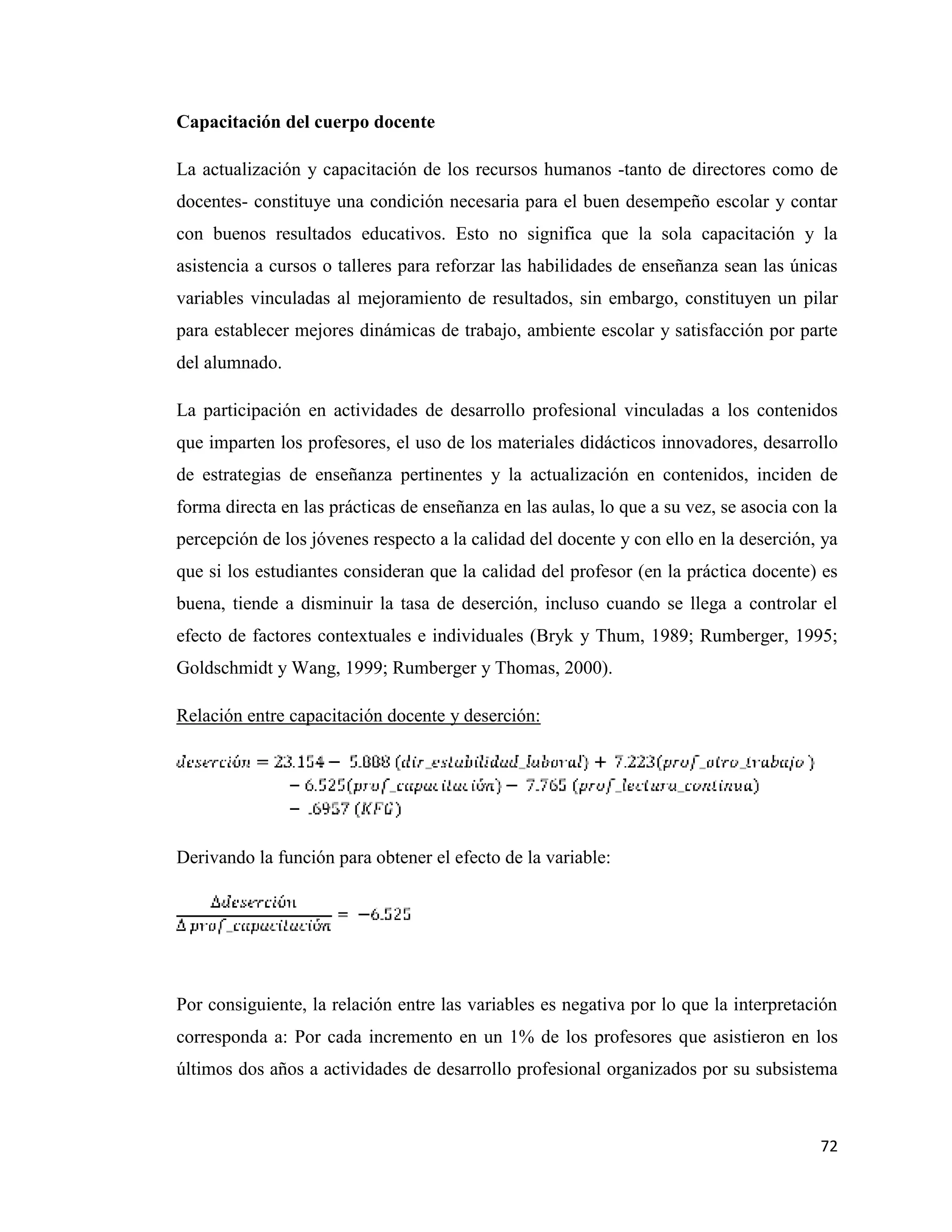 72
Capacitación del cuerpo docente
La actualización y capacitación de los recursos humanos -tanto de directores como de
docentes- constituye una condición necesaria para el buen desempeño escolar y contar
con buenos resultados educativos. Esto no significa que la sola capacitación y la
asistencia a cursos o talleres para reforzar las habilidades de enseñanza sean las únicas
variables vinculadas al mejoramiento de resultados, sin embargo, constituyen un pilar
para establecer mejores dinámicas de trabajo, ambiente escolar y satisfacción por parte
del alumnado.
La participación en actividades de desarrollo profesional vinculadas a los contenidos
que imparten los profesores, el uso de los materiales didácticos innovadores, desarrollo
de estrategias de enseñanza pertinentes y la actualización en contenidos, inciden de
forma directa en las prácticas de enseñanza en las aulas, lo que a su vez, se asocia con la
percepción de los jóvenes respecto a la calidad del docente y con ello en la deserción, ya
que si los estudiantes consideran que la calidad del profesor (en la práctica docente) es
buena, tiende a disminuir la tasa de deserción, incluso cuando se llega a controlar el
efecto de factores contextuales e individuales (Bryk y Thum, 1989; Rumberger, 1995;
Goldschmidt y Wang, 1999; Rumberger y Thomas, 2000).
Relación entre capacitación docente y deserción:
Derivando la función para obtener el efecto de la variable:
Por consiguiente, la relación entre las variables es negativa por lo que la interpretación
corresponda a: Por cada incremento en un 1% de los profesores que asistieron en los
últimos dos años a actividades de desarrollo profesional organizados por su subsistema
 