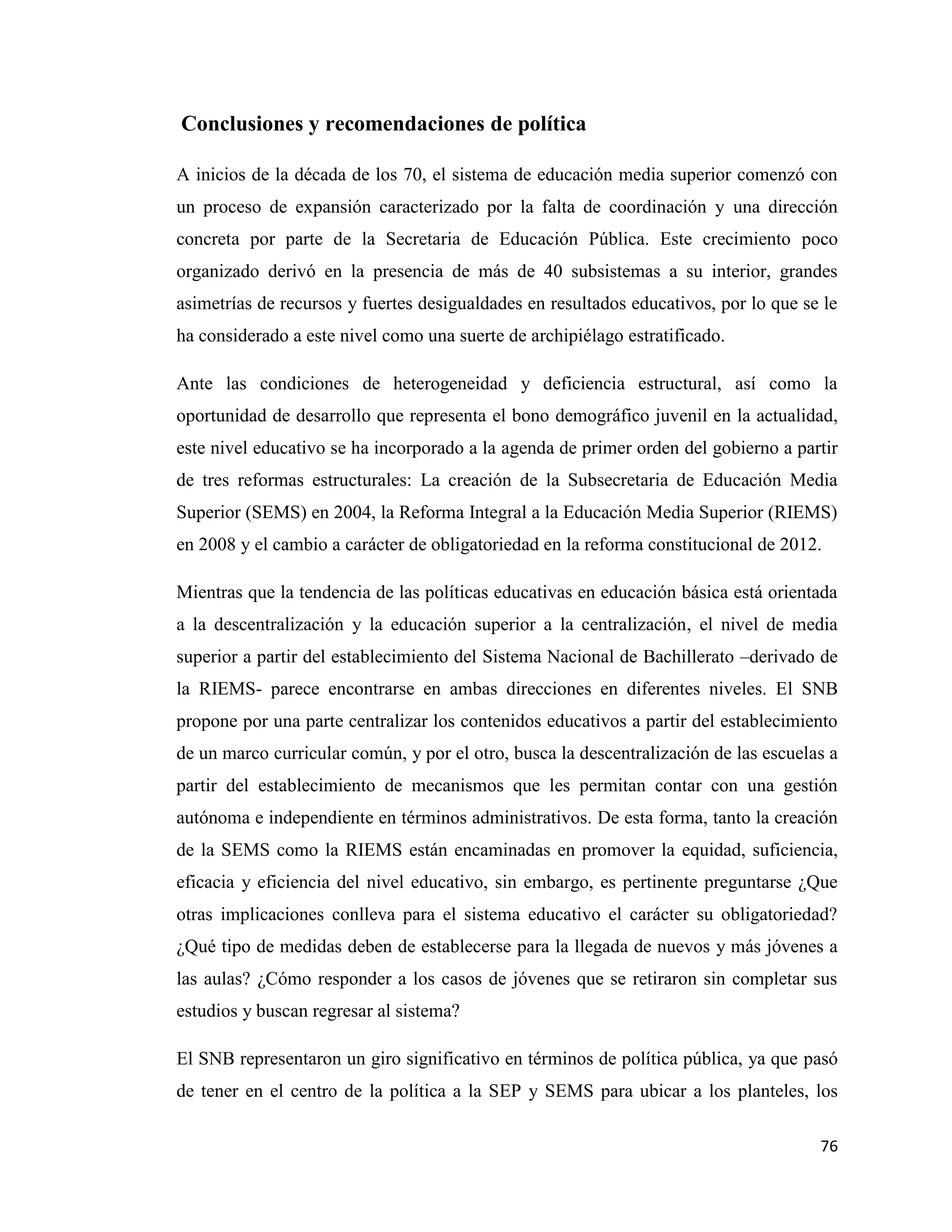 76
Conclusiones y recomendaciones de política
A inicios de la década de los 70, el sistema de educación media superior comenzó con
un proceso de expansión caracterizado por la falta de coordinación y una dirección
concreta por parte de la Secretaria de Educación Pública. Este crecimiento poco
organizado derivó en la presencia de más de 40 subsistemas a su interior, grandes
asimetrías de recursos y fuertes desigualdades en resultados educativos, por lo que se le
ha considerado a este nivel como una suerte de archipiélago estratificado.
Ante las condiciones de heterogeneidad y deficiencia estructural, así como la
oportunidad de desarrollo que representa el bono demográfico juvenil en la actualidad,
este nivel educativo se ha incorporado a la agenda de primer orden del gobierno a partir
de tres reformas estructurales: La creación de la Subsecretaria de Educación Media
Superior (SEMS) en 2004, la Reforma Integral a la Educación Media Superior (RIEMS)
en 2008 y el cambio a carácter de obligatoriedad en la reforma constitucional de 2012.
Mientras que la tendencia de las políticas educativas en educación básica está orientada
a la descentralización y la educación superior a la centralización, el nivel de media
superior a partir del establecimiento del Sistema Nacional de Bachillerato –derivado de
la RIEMS- parece encontrarse en ambas direcciones en diferentes niveles. El SNB
propone por una parte centralizar los contenidos educativos a partir del establecimiento
de un marco curricular común, y por el otro, busca la descentralización de las escuelas a
partir del establecimiento de mecanismos que les permitan contar con una gestión
autónoma e independiente en términos administrativos. De esta forma, tanto la creación
de la SEMS como la RIEMS están encaminadas en promover la equidad, suficiencia,
eficacia y eficiencia del nivel educativo, sin embargo, es pertinente preguntarse ¿Que
otras implicaciones conlleva para el sistema educativo el carácter su obligatoriedad?
¿Qué tipo de medidas deben de establecerse para la llegada de nuevos y más jóvenes a
las aulas? ¿Cómo responder a los casos de jóvenes que se retiraron sin completar sus
estudios y buscan regresar al sistema?
El SNB representaron un giro significativo en términos de política pública, ya que pasó
de tener en el centro de la política a la SEP y SEMS para ubicar a los planteles, los
 