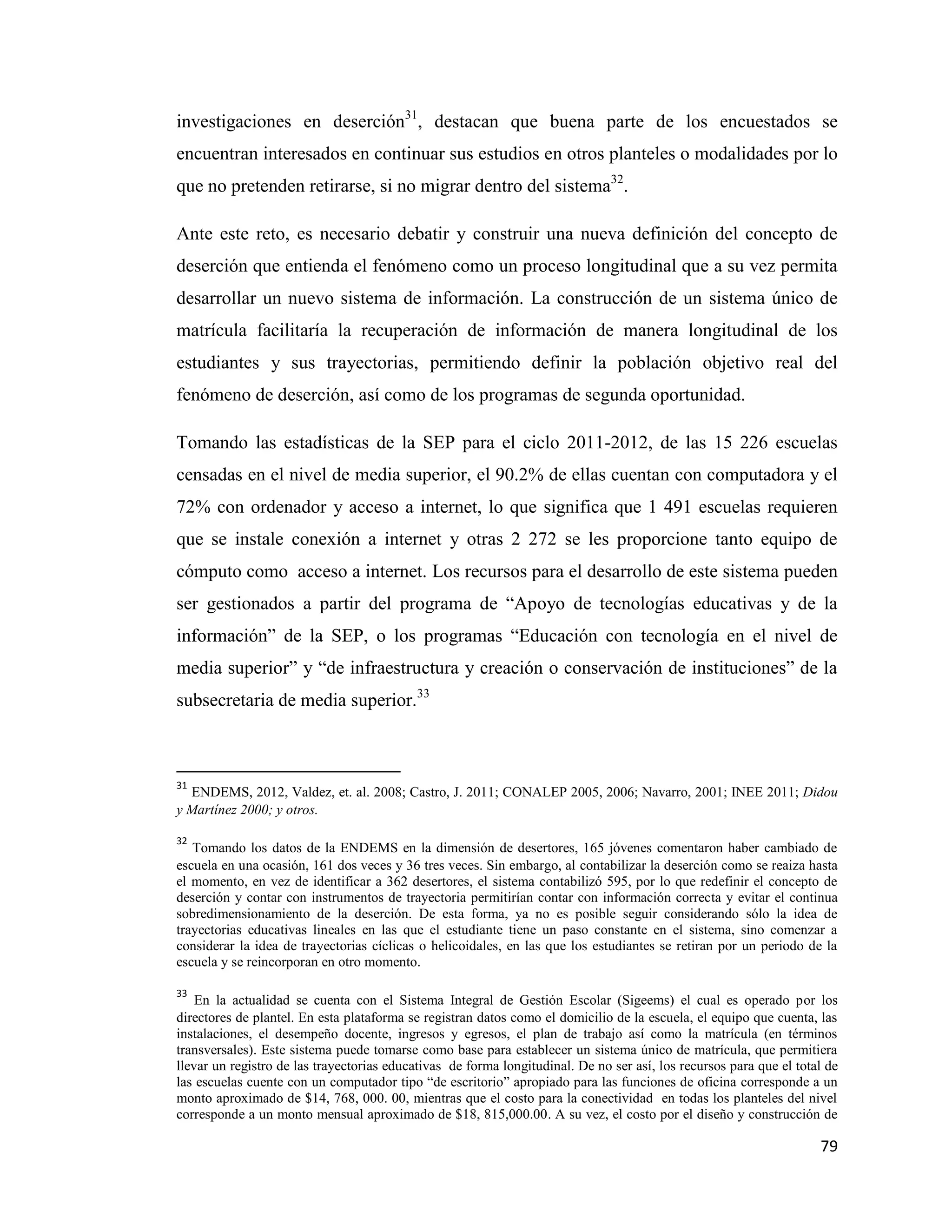 79
investigaciones en deserción31
, destacan que buena parte de los encuestados se
encuentran interesados en continuar sus estudios en otros planteles o modalidades por lo
que no pretenden retirarse, si no migrar dentro del sistema32
.
Ante este reto, es necesario debatir y construir una nueva definición del concepto de
deserción que entienda el fenómeno como un proceso longitudinal que a su vez permita
desarrollar un nuevo sistema de información. La construcción de un sistema único de
matrícula facilitaría la recuperación de información de manera longitudinal de los
estudiantes y sus trayectorias, permitiendo definir la población objetivo real del
fenómeno de deserción, así como de los programas de segunda oportunidad.
Tomando las estadísticas de la SEP para el ciclo 2011-2012, de las 15 226 escuelas
censadas en el nivel de media superior, el 90.2% de ellas cuentan con computadora y el
72% con ordenador y acceso a internet, lo que significa que 1 491 escuelas requieren
que se instale conexión a internet y otras 2 272 se les proporcione tanto equipo de
cómputo como acceso a internet. Los recursos para el desarrollo de este sistema pueden
ser gestionados a partir del programa de “Apoyo de tecnologías educativas y de la
información” de la SEP, o los programas “Educación con tecnología en el nivel de
media superior” y “de infraestructura y creación o conservación de instituciones” de la
subsecretaria de media superior.33
31
ENDEMS, 2012, Valdez, et. al. 2008; Castro, J. 2011; CONALEP 2005, 2006; Navarro, 2001; INEE 2011; Didou
y Martínez 2000; y otros.
32
Tomando los datos de la ENDEMS en la dimensión de desertores, 165 jóvenes comentaron haber cambiado de
escuela en una ocasión, 161 dos veces y 36 tres veces. Sin embargo, al contabilizar la deserción como se reaiza hasta
el momento, en vez de identificar a 362 desertores, el sistema contabilizó 595, por lo que redefinir el concepto de
deserción y contar con instrumentos de trayectoria permitirían contar con información correcta y evitar el continua
sobredimensionamiento de la deserción. De esta forma, ya no es posible seguir considerando sólo la idea de
trayectorias educativas lineales en las que el estudiante tiene un paso constante en el sistema, sino comenzar a
considerar la idea de trayectorias cíclicas o helicoidales, en las que los estudiantes se retiran por un periodo de la
escuela y se reincorporan en otro momento.
33
En la actualidad se cuenta con el Sistema Integral de Gestión Escolar (Sigeems) el cual es operado por los
directores de plantel. En esta plataforma se registran datos como el domicilio de la escuela, el equipo que cuenta, las
instalaciones, el desempeño docente, ingresos y egresos, el plan de trabajo así como la matrícula (en términos
transversales). Este sistema puede tomarse como base para establecer un sistema único de matrícula, que permitiera
llevar un registro de las trayectorias educativas de forma longitudinal. De no ser así, los recursos para que el total de
las escuelas cuente con un computador tipo “de escritorio” apropiado para las funciones de oficina corresponde a un
monto aproximado de $14, 768, 000. 00, mientras que el costo para la conectividad en todas los planteles del nivel
corresponde a un monto mensual aproximado de $18, 815,000.00. A su vez, el costo por el diseño y construcción de
 