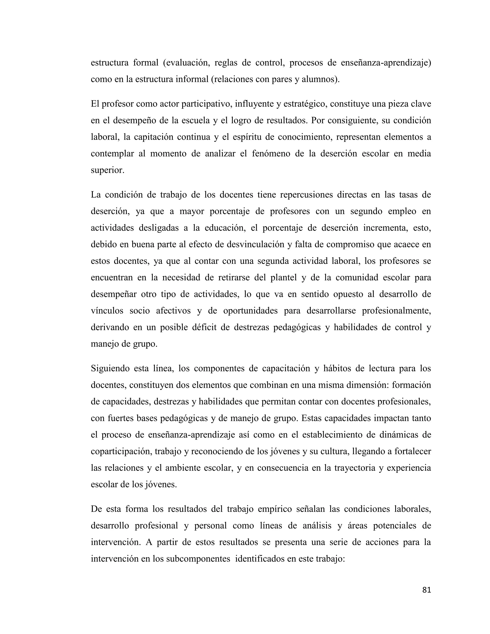 81
estructura formal (evaluación, reglas de control, procesos de enseñanza-aprendizaje)
como en la estructura informal (relaciones con pares y alumnos).
El profesor como actor participativo, influyente y estratégico, constituye una pieza clave
en el desempeño de la escuela y el logro de resultados. Por consiguiente, su condición
laboral, la capitación continua y el espíritu de conocimiento, representan elementos a
contemplar al momento de analizar el fenómeno de la deserción escolar en media
superior.
La condición de trabajo de los docentes tiene repercusiones directas en las tasas de
deserción, ya que a mayor porcentaje de profesores con un segundo empleo en
actividades desligadas a la educación, el porcentaje de deserción incrementa, esto,
debido en buena parte al efecto de desvinculación y falta de compromiso que acaece en
estos docentes, ya que al contar con una segunda actividad laboral, los profesores se
encuentran en la necesidad de retirarse del plantel y de la comunidad escolar para
desempeñar otro tipo de actividades, lo que va en sentido opuesto al desarrollo de
vínculos socio afectivos y de oportunidades para desarrollarse profesionalmente,
derivando en un posible déficit de destrezas pedagógicas y habilidades de control y
manejo de grupo.
Siguiendo esta línea, los componentes de capacitación y hábitos de lectura para los
docentes, constituyen dos elementos que combinan en una misma dimensión: formación
de capacidades, destrezas y habilidades que permitan contar con docentes profesionales,
con fuertes bases pedagógicas y de manejo de grupo. Estas capacidades impactan tanto
el proceso de enseñanza-aprendizaje así como en el establecimiento de dinámicas de
coparticipación, trabajo y reconociendo de los jóvenes y su cultura, llegando a fortalecer
las relaciones y el ambiente escolar, y en consecuencia en la trayectoria y experiencia
escolar de los jóvenes.
De esta forma los resultados del trabajo empírico señalan las condiciones laborales,
desarrollo profesional y personal como líneas de análisis y áreas potenciales de
intervención. A partir de estos resultados se presenta una serie de acciones para la
intervención en los subcomponentes identificados en este trabajo:
 