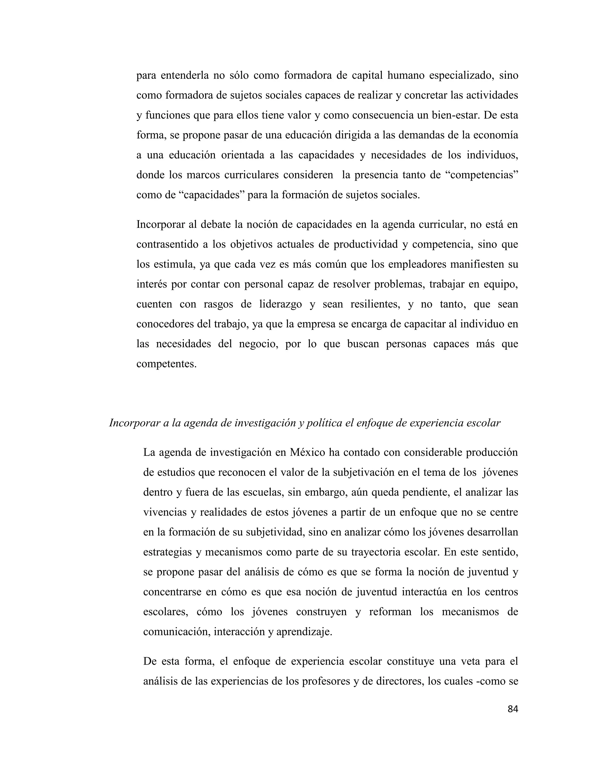 84
para entenderla no sólo como formadora de capital humano especializado, sino
como formadora de sujetos sociales capaces de realizar y concretar las actividades
y funciones que para ellos tiene valor y como consecuencia un bien-estar. De esta
forma, se propone pasar de una educación dirigida a las demandas de la economía
a una educación orientada a las capacidades y necesidades de los individuos,
donde los marcos curriculares consideren la presencia tanto de “competencias”
como de “capacidades” para la formación de sujetos sociales.
Incorporar al debate la noción de capacidades en la agenda curricular, no está en
contrasentido a los objetivos actuales de productividad y competencia, sino que
los estimula, ya que cada vez es más común que los empleadores manifiesten su
interés por contar con personal capaz de resolver problemas, trabajar en equipo,
cuenten con rasgos de liderazgo y sean resilientes, y no tanto, que sean
conocedores del trabajo, ya que la empresa se encarga de capacitar al individuo en
las necesidades del negocio, por lo que buscan personas capaces más que
competentes.
Incorporar a la agenda de investigación y política el enfoque de experiencia escolar
La agenda de investigación en México ha contado con considerable producción
de estudios que reconocen el valor de la subjetivación en el tema de los jóvenes
dentro y fuera de las escuelas, sin embargo, aún queda pendiente, el analizar las
vivencias y realidades de estos jóvenes a partir de un enfoque que no se centre
en la formación de su subjetividad, sino en analizar cómo los jóvenes desarrollan
estrategias y mecanismos como parte de su trayectoria escolar. En este sentido,
se propone pasar del análisis de cómo es que se forma la noción de juventud y
concentrarse en cómo es que esa noción de juventud interactúa en los centros
escolares, cómo los jóvenes construyen y reforman los mecanismos de
comunicación, interacción y aprendizaje.
De esta forma, el enfoque de experiencia escolar constituye una veta para el
análisis de las experiencias de los profesores y de directores, los cuales -como se
 