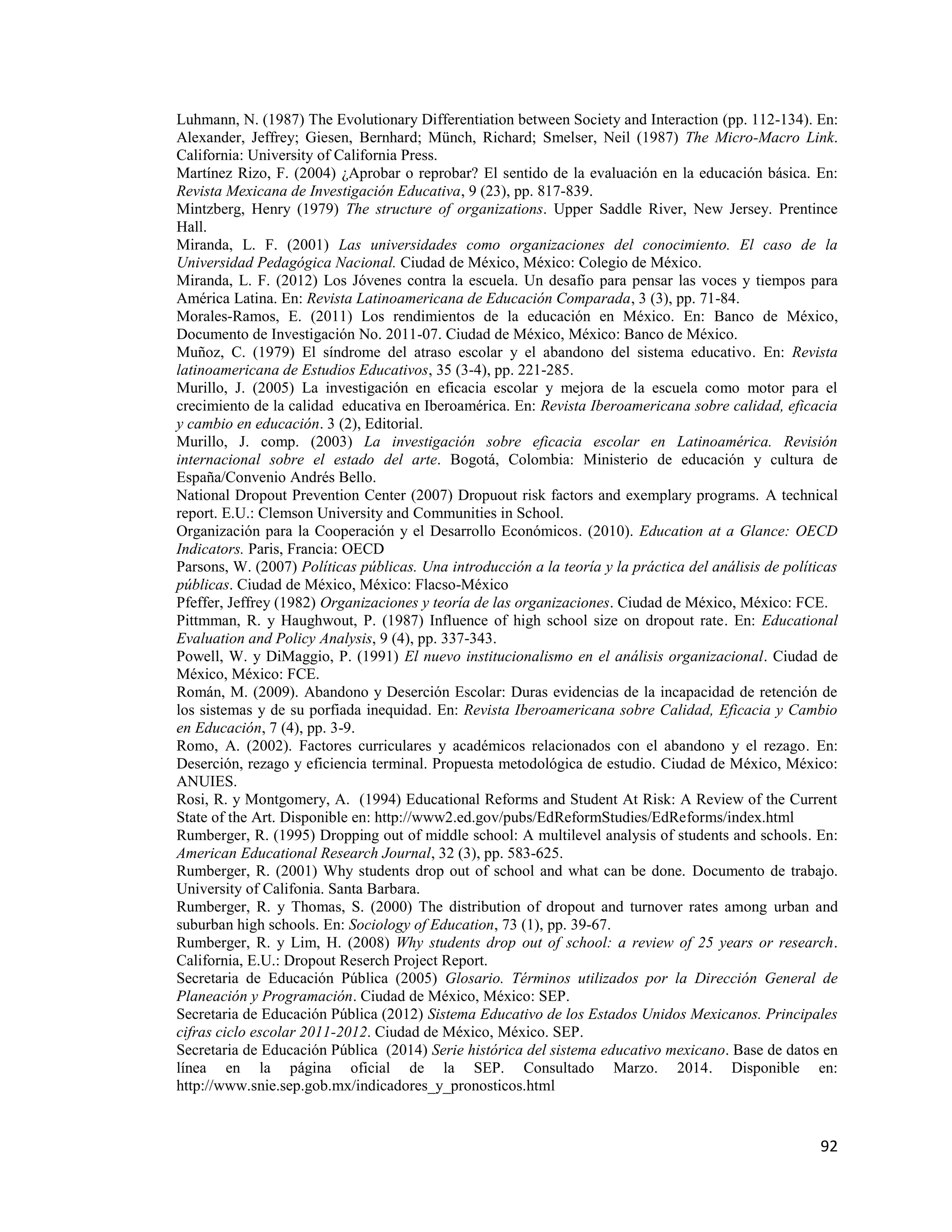 92
Luhmann, N. (1987) The Evolutionary Differentiation between Society and Interaction (pp. 112-134). En:
Alexander, Jeffrey; Giesen, Bernhard; Münch, Richard; Smelser, Neil (1987) The Micro-Macro Link.
California: University of California Press.
Martínez Rizo, F. (2004) ¿Aprobar o reprobar? El sentido de la evaluación en la educación básica. En:
Revista Mexicana de Investigación Educativa, 9 (23), pp. 817-839.
Mintzberg, Henry (1979) The structure of organizations. Upper Saddle River, New Jersey. Prentince
Hall.
Miranda, L. F. (2001) Las universidades como organizaciones del conocimiento. El caso de la
Universidad Pedagógica Nacional. Ciudad de México, México: Colegio de México.
Miranda, L. F. (2012) Los Jóvenes contra la escuela. Un desafío para pensar las voces y tiempos para
América Latina. En: Revista Latinoamericana de Educación Comparada, 3 (3), pp. 71-84.
Morales-Ramos, E. (2011) Los rendimientos de la educación en México. En: Banco de México,
Documento de Investigación No. 2011-07. Ciudad de México, México: Banco de México.
Muñoz, C. (1979) El síndrome del atraso escolar y el abandono del sistema educativo. En: Revista
latinoamericana de Estudios Educativos, 35 (3-4), pp. 221-285.
Murillo, J. (2005) La investigación en eficacia escolar y mejora de la escuela como motor para el
crecimiento de la calidad educativa en Iberoamérica. En: Revista Iberoamericana sobre calidad, eficacia
y cambio en educación. 3 (2), Editorial.
Murillo, J. comp. (2003) La investigación sobre eficacia escolar en Latinoamérica. Revisión
internacional sobre el estado del arte. Bogotá, Colombia: Ministerio de educación y cultura de
España/Convenio Andrés Bello.
National Dropout Prevention Center (2007) Dropuout risk factors and exemplary programs. A technical
report. E.U.: Clemson University and Communities in School.
Organización para la Cooperación y el Desarrollo Económicos. (2010). Education at a Glance: OECD
Indicators. Paris, Francia: OECD
Parsons, W. (2007) Políticas públicas. Una introducción a la teoría y la práctica del análisis de políticas
públicas. Ciudad de México, México: Flacso-México
Pfeffer, Jeffrey (1982) Organizaciones y teoría de las organizaciones. Ciudad de México, México: FCE.
Pittmman, R. y Haughwout, P. (1987) Influence of high school size on dropout rate. En: Educational
Evaluation and Policy Analysis, 9 (4), pp. 337-343.
Powell, W. y DiMaggio, P. (1991) El nuevo institucionalismo en el análisis organizacional. Ciudad de
México, México: FCE.
Román, M. (2009). Abandono y Deserción Escolar: Duras evidencias de la incapacidad de retención de
los sistemas y de su porfiada inequidad. En: Revista Iberoamericana sobre Calidad, Eficacia y Cambio
en Educación, 7 (4), pp. 3-9.
Romo, A. (2002). Factores curriculares y académicos relacionados con el abandono y el rezago. En:
Deserción, rezago y eficiencia terminal. Propuesta metodológica de estudio. Ciudad de México, México:
ANUIES.
Rosi, R. y Montgomery, A. (1994) Educational Reforms and Student At Risk: A Review of the Current
State of the Art. Disponible en: http://www2.ed.gov/pubs/EdReformStudies/EdReforms/index.html
Rumberger, R. (1995) Dropping out of middle school: A multilevel analysis of students and schools. En:
American Educational Research Journal, 32 (3), pp. 583-625.
Rumberger, R. (2001) Why students drop out of school and what can be done. Documento de trabajo.
University of Califonia. Santa Barbara.
Rumberger, R. y Thomas, S. (2000) The distribution of dropout and turnover rates among urban and
suburban high schools. En: Sociology of Education, 73 (1), pp. 39-67.
Rumberger, R. y Lim, H. (2008) Why students drop out of school: a review of 25 years or research.
California, E.U.: Dropout Reserch Project Report.
Secretaria de Educación Pública (2005) Glosario. Términos utilizados por la Dirección General de
Planeación y Programación. Ciudad de México, México: SEP.
Secretaria de Educación Pública (2012) Sistema Educativo de los Estados Unidos Mexicanos. Principales
cifras ciclo escolar 2011-2012. Ciudad de México, México. SEP.
Secretaria de Educación Pública (2014) Serie histórica del sistema educativo mexicano. Base de datos en
línea en la página oficial de la SEP. Consultado Marzo. 2014. Disponible en:
http://www.snie.sep.gob.mx/indicadores_y_pronosticos.html
 