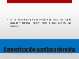 • Es un procedimiento que consiste en pasar una sonda 
delgada y flexible (catéter) hasta el lado derecho del 
corazón. 
Cateterización cardíaca derecha 
 