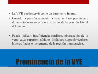 • La VYE puede servir como un barómetro interno. 
• Cuando la presión aumenta la vena se hace prominente 
durante todo su recorrido a lo largo de la porción lateral 
del cuello. 
• Puede indicar; insuficiencia cardiaca, obstrucción de la 
vena cava superior, nódulos linfáticos supraclaviculares 
hipertrofiados o incremento de la presión intratorácica. 
Prominencia de la VYE 
 