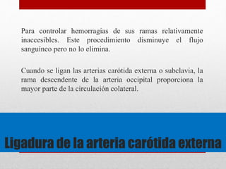 Para controlar hemorragias de sus ramas relativamente 
inaccesibles. Este procedimiento disminuye el flujo 
sanguíneo pero no lo elimina. 
Cuando se ligan las arterias carótida externa o subclavia, la 
rama descendente de la arteria occipital proporciona la 
mayor parte de la circulación colateral. 
Ligadura de la arteria carótida externa 
 