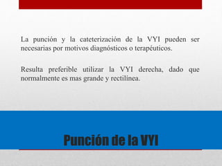 La punción y la cateterización de la VYI pueden ser 
necesarias por motivos diagnósticos o terapéuticos. 
Resulta preferible utilizar la VYI derecha, dado que 
normalmente es mas grande y rectilínea. 
Punción de la VYI 
 