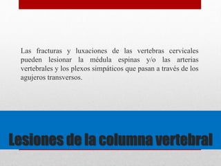 Las fracturas y luxaciones de las vertebras cervicales 
pueden lesionar la médula espinas y/o las arterias 
vertebrales y los plexos simpáticos que pasan a través de los 
agujeros transversos. 
Lesiones de la columna vertebral 
 