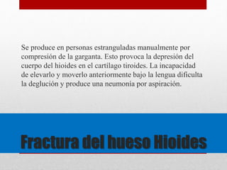Se produce en personas estranguladas manualmente por 
compresión de la garganta. Esto provoca la depresión del 
cuerpo del hioides en el cartílago tiroides. La incapacidad 
de elevarlo y moverlo anteriormente bajo la lengua dificulta 
la deglución y produce una neumonía por aspiración. 
Fractura del hueso Hioides 
 