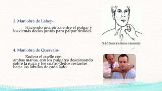 3. Maniobra de Lahey-
Haciendo una pinza entre el pulgar y
los demás dedos juntos para palpar tiroides.
4. Maniobra de Quervain-
Rodear el cuello con
ambas manos, con los pulgares descansando
sobre la nuca y los cuatro dedos restantes
hacia los lóbulos de cada lado.
 