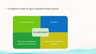• Al deglutir un sorbo de agua la glandula tiroides agranda
Los dos lobulos El istmo
Tamaño consistencia
superficie movilidad
Presencia de nódulos o
quistes
EXAMINAMOS
 