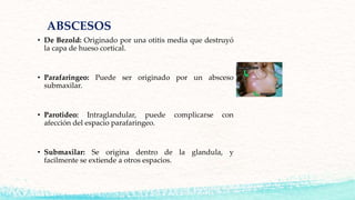 ABSCESOS
• De Bezold: Originado por una otitis media que destruyó
la capa de hueso cortical.
• Parafaringeo: Puede ser originado por un absceso
submaxilar.
• Parotideo: Intraglandular, puede complicarse con
afección del espacio parafaringeo.
• Submaxilar: Se origina dentro de la glandula, y
facilmente se extiende a otros espacios.
 