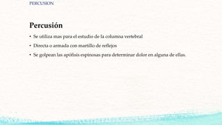 Percusión
• Se utiliza mas para el estudio de la columna vertebral
• Directa o armada con martillo de reflejos
• Se golpean las apófisis espinosas para determinar dolor en alguna de ellas.
PERCUSION
 