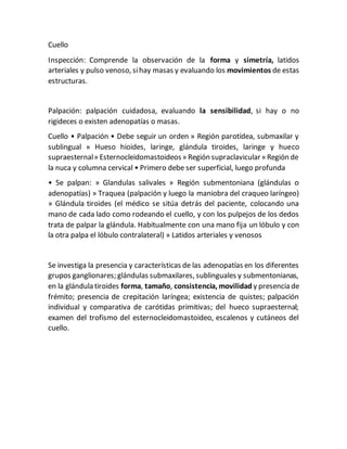 Cuello
Inspección: Comprende la observación de la forma y simetría, latidos
arteriales y pulso venoso, sihay masas y evaluando los movimientos de estas
estructuras.
Palpación: palpación cuidadosa, evaluando la sensibilidad, si hay o no
rigideces o existen adenopatías o masas.
Cuello • Palpación • Debe seguir un orden » Región parotídea, submaxilar y
sublingual » Hueso hioides, laringe, glándula tiroides, laringe y hueco
supraesternal» Esternocleidomastoideos» Región supraclavicular» Región de
la nuca y columna cervical • Primero debe ser superficial, luego profunda
• Se palpan: » Glandulas salivales » Región submentoniana (glándulas o
adenopatías) » Traquea (palpación y luego la maniobra del craqueo laríngeo)
» Glándula tiroides (el médico se sitúa detrás del paciente, colocando una
mano de cada lado como rodeando el cuello, y con los pulpejos de los dedos
trata de palpar la glándula. Habitualmente con una mano fija un lóbulo y con
la otra palpa el lóbulo contralateral) » Latidos arteriales y venosos
Se investiga la presencia y características de las adenopatías en los diferentes
grupos ganglionares; glándulas submaxilares, sublinguales y submentonianas,
en la glándula tiroides forma, tamaño, consistencia, movilidad y presencia de
frémito; presencia de crepitación laríngea; existencia de quistes; palpación
individual y comparativa de carótidas primitivas; del hueco supraesternal;
examen del trofismo del esternocleidomastoideo, escalenos y cutáneos del
cuello.
 