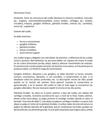 Del Examen Físico
Anatomía. Entre las estructuras del cuello destacan la columna vertebral, músculos
(ej.: trapecio, esternocleidomastoídeo), hueso hioides, cartílagos (ej.: tiroides,
cricoides), tráquea, ganglios linfáticos, glándula tiroides, arterias (ej.: carótidas),
venas (ej.: yugulares).
Examen del cuello.
Se debe examinar:
 forma y movimientos.
 ganglios linfáticos.
 glándula tiroides.
 pulsos carotídeos.
 pulso venoso yugular.
Los cuellos largos y delgados son más fáciles de examinar, a diferencia de los cuellos
cortos y gruesos. Normalmente, las personas deben ser capaces de mover el cuello
en las cuatro direcciones (arriba, abajo, lados) y efectuar movimientos de rotación.
En presencia de una discopatía cervicalo de lesiones musculares, es frecuenteque se
produzca dolor y se limite el rango de movimientos.
Ganglios linfáticos. Respecto a los ganglios, se debe describir su forma, tamaño,
número, consistencia, ubicación, si son sensibles, si comprometen la piel, si se
desplazan sobre los planos profundos, etc. La descripción misma de ellos puede
quedar en la sección del examen físico general (cuando el compromiso es
generalizado), o en el examen del cuello (si sólo en este lugar se encuentran los
ganglios alterados). No ese necesario repetir lo mismo en las dos partes.
Glándula tiroides. Se ubica en la parte anterior y baja del cuello, por debajo del
cartílago cricoides. Conviene acordarse de que a nivel de la línea media anterior,
desde arriba hacia abajo, se palpa primero el cartílago tiroides (donde se ubica la
llamada “manzana de Adán”), más abajo sepalpa el cartílago cricoides y un poco más
abajo se palpa el istmo de la glándula tiroides. A ambos lados de esta estructura se
palpan los lóbulos laterales de la glándula, que en condiciones normales, pueden ser
del tamaño de una almendragrande. Sisele pide alpaciente que traguesaliva,ambos
 