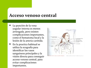Acceso venoso central
 La punción de la vena
yugular interna es menos
arriesgada, pero existen
complicaciones importantes,
como el hematoma local y la
lesión de la arteria carótida.
 En la practica habitual se
utiliza la ecografía para
identificar los vasos
sanguíneos principales y la
visión directa para conseguir
acceso venoso central, para
evitar complicaciones
importantes.
 
