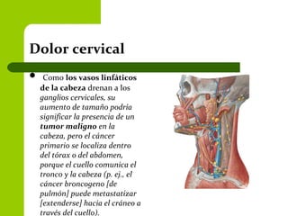 Dolor cervical
 Como los vasos linfáticos
de la cabeza drenan a los
ganglios cervicales, su
aumento de tamaño podría
significar la presencia de un
tumor maligno en la
cabeza, pero el cáncer
primario se localiza dentro
del tórax o del abdomen,
porque el cuello comunica el
tronco y la cabeza (p. ej., el
cáncer broncogeno [de
pulmón] puede metastatizar
[extenderse] hacia el cráneo a
través del cuello).
 