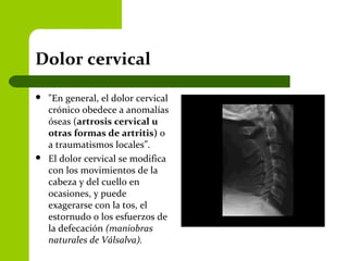 Dolor cervical
 "En general, el dolor cervical
crónico obedece a anomalías
óseas (artrosis cervical u
otras formas de artritis) o
a traumatismos locales”.
 El dolor cervical se modifica
con los movimientos de la
cabeza y del cuello en
ocasiones, y puede
exagerarse con la tos, el
estornudo o los esfuerzos de
la defecación (maniobras
naturales de Válsalva).
 