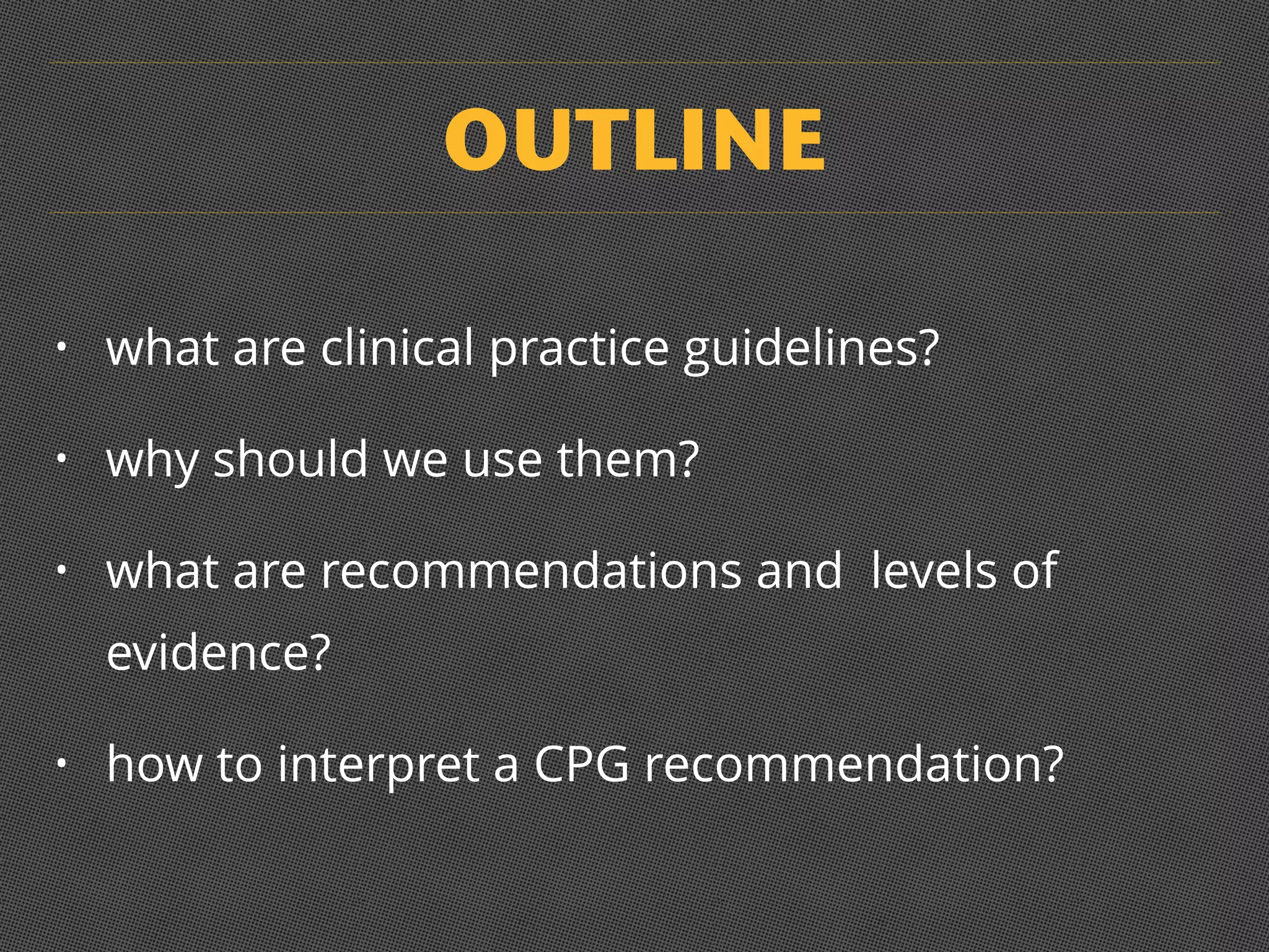 OUTLINE
• what are clinical practice guidelines?
• why should we use them?
• what are recommendations and levels of
evidence?
• how to interpret a CPG recommendation?
 
