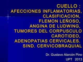 CUELLO :CUELLO :
AFECCIONES INFLAMATORIAS,AFECCIONES INFLAMATORIAS,
CLASIFICACION,CLASIFICACION,
FLEMON LEÑOSO,FLEMON LEÑOSO,
ANGINA DE LUDWING,ANGINA DE LUDWING,
TUMORES DEL CORPUSCULOTUMORES DEL CORPUSCULO
CAROTIDEO,CAROTIDEO,
ADENOPATIAS CERVICALES.ADENOPATIAS CERVICALES.
SIND. CERVICOBRAQUIALSIND. CERVICOBRAQUIAL
Dr. Gustavo Alarcón PinoDr. Gustavo Alarcón Pino
UPT 2013UPT 2013
 