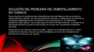 SOLUCIÓN DEL PROBLEMA DEL EMBOTELLAMIENTO
EN TUMACO
Para solucionar el problemas del embotellamiento presentado en este municipio se
deben adecuar y ampliar las vías de transporte vehicular e implementar vías alternas y
campañas pedagógicas para concientizar a los conductores en los diferentes
problemas viales ,aplicar pico y placa para el control de flujo vehicular y ampliar la vía
del puente del pinto ya que es la principal y en la que mas se presenta congestión
vehicular.
Implementar mas retornos viales las cuales agilizan la movilidad vehicular y evitan
accidentes de transito, ubicar en puntos estratégicos anuncios de inteligencia vial
llamativos al conductor y al peatón.
 