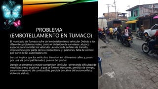 PROBLEMA
(EMBOTELLAMIENTO EN TUMACO)
El municipio de Tumaco sufre del embotellamiento vehicular Debido a los
diferentes problemas viales, como el deterioro de carreteras ,el poco
espacio para transitar los vehículos ,ausencia de señales de transito,
imprudencias por parte de los conductores y peatones, falta de control
por parte de las autoridades etc.
Lo cual implica que los vehículos transiten en diferentes calles y pasen
por una vía principal llamada ( puente del pindo).
Donde se presenta la mayor congestión vehicular generando dificultad de
movilidad y eso ocasiona a que se formen trancones, perdida de tiempo,
consumo excesivo de combustible, perdida de calma del automovilista,
violencia vial etc.
 