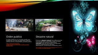 Orden publico
El orden público es un concepto amplio que
engloba las nociones de seguridad, orden en
sentido estricto, tranquilidad y sanidad pública.
http://www.enciclopedia-
juridica.biz14.com/d/orden-publico/orden-
publico.htm
Desastre natural
El término desastre natural hace referencia a las
enormes pérdidas materiales y vidas humanas
ocasionadas por eventos o fenómenos
naturales como los terremotos, inundaciones,
tsunamis, deslizamientos de tierra,
deforestación, contaminación ambiental y otros.
https://www.google.com.co/search?noj=1&q=que+es+un+desastre+natural&oq=que+es+un+d
esastre+natural&gs_l=serp.3...1080.5392.0.5677.16.14.0.0.0.0.783.783.6-
1.1.0....0...1c.1.64.serp..15.1.783...0j0i67k1.NFEopNtlWx4
 