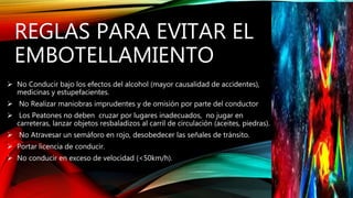 REGLAS PARA EVITAR EL
EMBOTELLAMIENTO
 No Conducir bajo los efectos del alcohol (mayor causalidad de accidentes),
medicinas y estupefacientes.
 No Realizar maniobras imprudentes y de omisión por parte del conductor
 Los Peatones no deben cruzar por lugares inadecuados, no jugar en
carreteras, lanzar objetos resbaladizos al carril de circulación (aceites, piedras).
 No Atravesar un semáforo en rojo, desobedecer las señales de tránsito.
 Portar licencia de conducir.
 No conducir en exceso de velocidad (<50km/h).
 