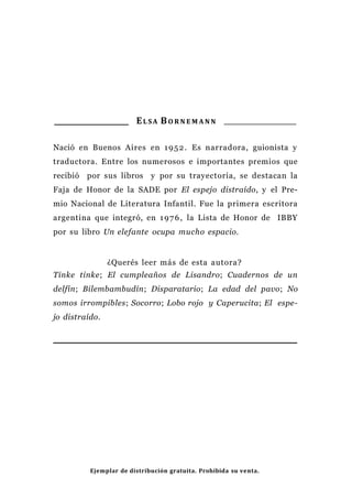 EL S A BO R N E M A N N
Nació en Buenos Aires en 1952. Es narradora, guionista y
traductora. Entre los numerosos e importantes premios que
recibió por sus libros y por su trayectoria, se destacan la
Faja de Honor de la SADE por El espejo distraído, y el Pre-
mio Nacional de Literatura Infantil. Fue la primera escritora
argentina que integró, en 1976, la Lista de Honor de IBBY
por su libro Un elefante ocupa mucho espacio.
¿Querés leer más de esta autora?
Tinke tinke; El cumpleaños de Lisandro; Cuadernos de un
delfín; Bilembambudín; Disparatario; La edad del pavo; No
somos irrompibles; Socorro; Lobo rojo y Caperucita; El espe-
jo distraído.
Ejemplar de distribución gratuita. Prohibida su venta.
 
