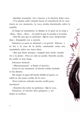–Quedate tranquila. Iré a buscar a la doctora doña vaca.
–Y la abejita salió volando hacia el consultorio de la vaca.
Justo en ese momento, la vaca estaba durmiendo sobre la
camilla.
Al llegar al consultorio, la abejita se le paró en la oreja y
–Bsss... Bsss... Bsss... –le contó lo que le pasaba a la jirafa.
–¡Por fin una que se enferma! –dijo la vaca, desperezán-
dose–. Enseguida voy a curarla.
Entonces se puso su delantal y su gorrito blancos y
se fue a la casa de la jirafa, caminando como una
sonámbula sobre sus tacos altos.
–Hay que darle masajes –aseguró más tarde, cuando
vio a la jirafa–. Pero yo sola no puedo. Necesito ayuda.
Su cuello es muy largo.
Entonces bostezó:
–¡Muuuuuuuaaa! –y llamó al burrito.
Justo en ese momento, el burrito estaba lavándo-
se los dientes.
Sin tragar el agua del buche debido al apuro, se
subió en dos patas arriba de la vaca.
¡Pero todavía sobraba mucho cuello para
masajear!
–Nosotros dos solos no podemos –dijo la vaca.
Entonces, el burrito hizo gárgaras y así
llamó al cordero.
2
 