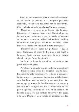 Justo en ese momento, el cordero estaba mascan-
do un chicle de pastito. Casi ahogado por salir
corriendo, se subió en dos patas arriba del burrito.
¡Pero todavía sobraba mucho cuello para masajear!
–Nosotros tres solos no podemos –dijo la vaca.
Entonces, el cordero tosió y así llamó al perro.
Justo en ese momento, el perro estaba saborean-
do su cuarta copa de sidra. Bebiéndola rapidito,
se subió en dos patas arriba del cordero. ¡Pero
todavía sobraba mucho cuello para masajear!
–Nosotros cuatro solos no podemos –dijo la
vaca. Entonces, al perro le dio hipo y así llamó a
la gata. Justo en ese momento, la gata estaba
oliendo un perfume de pimienta.
Con la nariz llena de cosquillas, se subió en dos
patas arriba del perro.
¡Pero todavía sobraba mucho cuello para masajear!
–Nosotros cinco solos no podemos –dijo la vaca.
Entonces, la gata estornudó y así llamó a don cone-
jo. Justo en ese momento, don conejo estaba jugan-
do a los dados con su coneja y sus conejitos. Por
eso se apareció con la familia entera: su esposa y
los veinticuatro hijitos en fila. Y todos ellos se tre-
paron ligerito, saltando de la vaca al burrito, del
burrito al cordero, del cordero al perro y del perro
a la gata. Después, don conejo se acomodó en dos
5
 