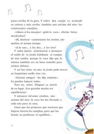 patas arriba de la gata. Y sobre don conejo se acomodó
su señora y más arriba -también uno encima del otro- los
veinticuatro conejitos.
–¡Ahora sí los masajes! –gritó la vaca–. ¿Están listos,
muchachos?
–¡Sí, doctora! –contestaron los treinta ani-
malitos al mismo tiempo.
–¡A la una... a las dos... a las tres!
Y todos juntos comenzaron a masajear
el cuello de la jirafa Caledonia al compás
de una zamba, porque la vaca dijo que la
música también era un buen remedio para
calmar dolores.
Y así fue como -al rato- la jirafa pudo mover
su larguísimo cuello otra vez.
–¡Gracias amigos! –les dijo contenta–.
Ya pueden bajarse todos.
Pero no, señor. Ninguno se movió
de su lugar. ¡Les gustaba mucho ser
equilibristas!
Y entonces -tal como estaban, uno
encima del otro- la vaca los fue llevando a
cada uno para su casa.
Claro que los primeros que tuvieron que
bajarse fueron los conejitos, para que los
demás no perdieran el equilibrio...
6
 