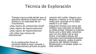 o Tiempo transcurrido desde que el 
paciente observó el bocio por vez 
primera y la velocidad de su 
crecimiento. 
-¿Hay signos de compresión local? 
-¿Hay signos de hipertiroidismo? 
-¿Hay signos de hipotiroidismo? 
-¿En niños hay retraso de 
crecimiento? 
o En la exploración física el 
paciente deberá estar sentado y 
se inspeccionará primero la parte 
anterior del cuello. Hágase que 
degluta y nótese si se ve alguna 
masa que asciende en la línea 
media o a un lado. 
o Palpación frontal una mano del 
médico está colocada en donde 
su dedo pulgar empuja la tráquea 
hacia uno u otro lado, mientras 
que con los dedos de la otra 
mano, insertados detrás del 
músculo esternocleidomastoideo 
del lado opuesto, palpa la parte 
posterior del lóbulo tiroideo 
desplazado y el pulgar palpa su 
lado anterior. 
 