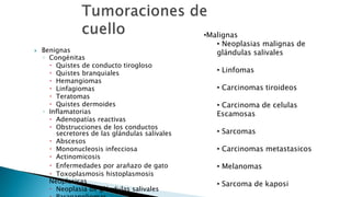  Benignas 
◦ Congénitas 
 Quistes de conducto tirogloso 
 Quistes branquiales 
 Hemangiomas 
 Linfagiomas 
 Teratomas 
 Quistes dermoides 
◦ Inflamatorias 
 Adenopatías reactivas 
 Obstrucciones de los conductos 
secretores de las glándulas salivales 
 Abscesos 
 Mononucleosis infecciosa 
 Actinomicosis 
 Enfermedades por arañazo de gato 
 Toxoplasmosis histoplasmosis 
◦ Neoplasicas 
 Neoplasia de glándulas salivales 
 Paragangliomas 
•Malignas 
• Neoplasias malignas de 
glándulas salivales 
• Linfomas 
• Carcinomas tiroideos 
• Carcinoma de celulas 
Escamosas 
• Sarcomas 
• Carcinomas metastasicos 
• Melanomas 
• Sarcoma de kaposi 
 