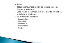  Adultos 
◦ Tabaquismo, masticación de tabaco o uso de 
drogas intravenosas 
◦ Cerciorarse si la masa es dura, blanda o quistica, 
unilateral o bilateral. 
◦ En toda masa palpable 
 Localización 
 Movilidad 
 Adherencia 
 Consistencia 
 limites 
 