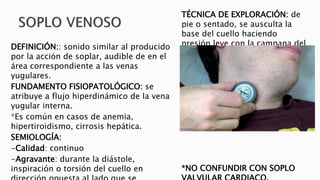 DEFINICIÓN:: sonido similar al producido 
por la acción de soplar, audible de en el 
área correspondiente a las venas 
yugulares. 
FUNDAMENTO FISIOPATOLÓGICO: se 
atribuye a flujo hiperdinámico de la vena 
yugular interna. 
*Es común en casos de anemia, 
hipertiroidismo, cirrosis hepática. 
SEMIOLOGÍA: 
-Calidad: continuo 
-Agravante: durante la diástole, 
inspiración o torsión del cuello en 
dirección opuesta al lado que se 
TÉCNICA DE EXPLORACIÓN: de 
pie o sentado, se ausculta la 
base del cuello haciendo 
presión leve con la campana del 
esteto y por encima de este se 
hace presión con el dedo y el 
soplo deja de oírse. 
*NO CONFUNDIR CON SOPLO 
VALVULAR CARDIACO. 
 