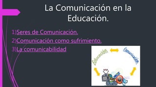 La Comunicación en la
Educación.
1)Seres de Comunicación.
2)Comunicación como sufrimiento.
3)La comunicabilidad
 