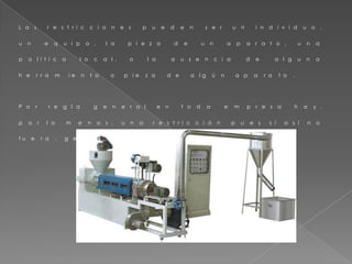 L a s r e s t r i c c i o n e s p u e d e n s e r u n i n d i v i d u o ,
u n e q u i p o , l a p i e z a d e u n a p a r a t o , u n a
p o l í t i c a l o c a l , o l a a u s e n c i a d e a l g u n a
h e r r a m i e n t a o p i e z a d e a l g ú n a p a r a t o .
P o r r e g l a g e n e r a l e n t o d a e m p r e s a h a y ,
p o r l o m e n o s , u n a r e s t r i c c i ó n p u e s s i a s í n o
f u e r a , g e n e r a r í a g a n a n c i a s i l i m i t a d a s .
 