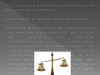 L o s p a s o s p a r a d e s a r r o l l a r l a s s o l u c i o n e s d e
l o s c u e l l o s d e b o t e l l a s s o n :
a ) I d e n t i f i q u e l a s R e s t r i c c i o n e s d e l S i s t e m a
D e t e r m i n e l a c a p a c i d a d d e c a d a p r o c e s o
e n v o l u m e n d e p r o d u c c i ó n p o r u n i d a d
d e t i e m p o , p o r e j e m p l o :
u n i d a d e s / m i n u t o , k i l o s / h o r a ,
m e t r o s / s e g u n d o , a c t i v i d a d e s / u n i d a d d e
t i e m p o e t c . , u n a v e z o b t e n i d a s t o d a s l a s
c a p a c i d a d e s , e s c o j a c u a l e s l a m á s
c r í t i c a , l a s m á s i m p o r t a n t e o l a m á s a l t a .
E s a e s c o g e n c i a d e p e n d e d e c a d a
e m p r e s a y e s t a n p a r t i c u l a r c o m o c a d a
e m p r e s a p u e d a s e r .
 